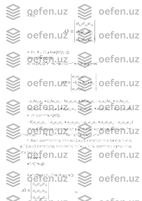 >  A2;
                                                  >  B4:=MultiplyRow(A2,2,-b);
Determinant(B4);
collect(%,b);B4 matrisa determinantini yoyilmasi
                                     
>  -b*Determinant(A2);
B4 va A matrisalar determinantlari yoyilmasidan satr ko‘paytuvchilarini o‘rin
almashtirganini  3-xossani o‘rinli ekanligini ko‘rish mumkin.
4.   Agar   determinantning   biror   satr   (ustun)   elementlari   mos   ravishda   boshqa
yo'l (ustun) elementlariga proportsional bo'lsa, u holda determinant qiymati nolga
teng bo'ladi:
>  Restart:
with(linalg):
>  with(Student[LinearAlgebra]):
33 