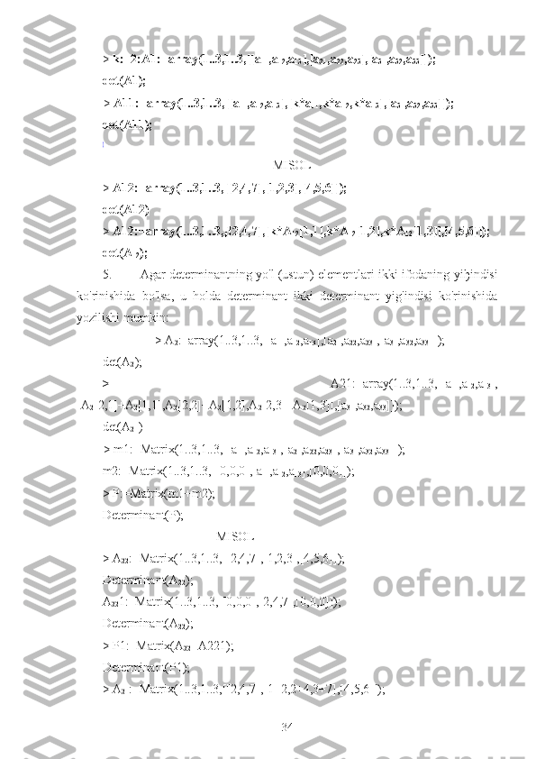 >  k:=2:A1:=array(1..3,1..3,[[a
11 ,a
12 ,a
13 ],[a
21 ,a
22 ,a
23 ],[a
31 ,a
32 ,a
33 ]]);
det(A1);a11a22a33a11a23a32a21a12a33a21a13a32a31a12a23a31a13a22
>  A11:=array(1..3,1..3,[[a
11 ,a
12 ,a
13 ],[k*a
11 ,k*a
12 ,k*a
13 ],[a
31 ,a
32 ,a
33 ]]);
det(A11);
0
                                                      MISOL
>  A12:=array(1..3,1..3,[[2,4,7],[1,2,3],[4,5,6]]);
det(A12)
>  A12:=array(1..3,1..3,[[2,4,7],[k*A
12 [1,1],k*A
12 [1,2],k*A
12 [1,3]],[4,5,6]]);
det(A
12 );
5. Agar determinantning yo'l (ustun) elementlari ikki ifodaning yi ђ indisi
ko'rinishida   bo'lsa,   u   holda   determinant   ikki   determinant   yig'indisi   ko'rinishida
yozilishi mumkin:
>  A
2 :=array(1..3,1..3,[[a
11 ,a
12 ,a
13 ],[a
21 ,a
22 ,a
23 ],[a
31 ,a
32 ,a
33 ]]);
det(A
2 );
>   A21:=array(1..3,1..3,[[a
11 ,a
12 ,a
13 ],
[A
2 [2,1]+A
2 [1,1],A
2 [2,2]+A
2 [1,2],A
2 [2,3]+A
2 [1,3]],[a
31 ,a
32 ,a
33 ]]);
det(A
21 )
a11a22a33a11a23a32a21a12a33a21a13a32a31a12a23a31a13a22
>  m1:=Matrix(1..3,1..3,[[a
11 ,a
12 ,a
13 ],[a
21 ,a
22 ,a
23 ],[a
31 ,a
32 ,a
33 ]]);
m2:=Matrix(1..3,1..3,[[0,0,0],[a
11 ,a
12 ,a
13 ],[0,0,0]]);
>  P:=Matrix(m1+m2);
Determinant(P);
                                    MISOL
>  A
22 :=Matrix(1..3,1..3,[[2,4,7],[1,2,3],[4,5,6]]);
Determinant(A
22 );
A
22 1:=Matrix(1..3,1..3,[[0,0,0],[2,4,7],[0,0,0]]);
Determinant(A
22 );
>  P1:=Matrix(A
22 +A221);
Determinant(P1);
>  A
21 :=Matrix(1..3,1..3,[[2,4,7],[1+2,2+4,3+7],[4,5,6]]);
34 