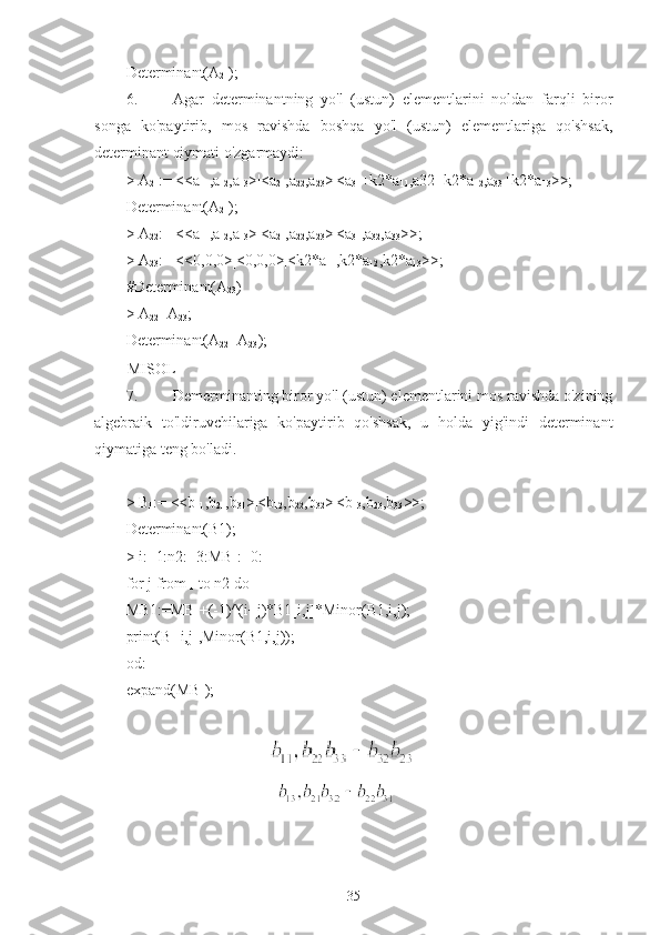 Determinant(A
21 );
6. Agar   determinantning   yo'l   (ustun)   elementlarini   noldan   farqli   biror
songa   ko'paytirib,   mos   ravishda   boshqa   yo'l   (ustun)   elementlariga   qo'shsak,
determinant qiymati o'zgarmaydi:
>  A
21 := <<a
11 ,a
12 ,a
13 >|<a
21 ,a
22 ,a
23 >|<a
31 +k2*a
11 ,a32+k2*a
12 ,a
33 +k2*a
13 >>;
Determinant(A
21 );
>  A
22 := <<a
11 ,a
12 ,a
13 >|<a
21 ,a
22 ,a
23 >|<a
31 ,a
32 ,a
33 >>;
>  A
23 := <<0,0,0>|<0,0,0>|<k2*a
11 ,k2*a
12 ,k2*a
13 >>;
#Determinant(A
23 )
>  A
22 +A
23 ;
Determinant(A
22 +A
23 );a11a22a33a11a23a32a21a12a33a21a13a32a31a12a23a31a13a22
MISOL
7. Demerminanting biror yo'l (ustun) elementlarini mos ravishda o'zining
algebraik   to'ldiruvchilariga   ko'paytirib   qo'shsak,   u   holda   yig'indi   determinant
qiymatiga teng bo'ladi.
>  B
1 := <<b
11 ,b
21 ,b
31 >|<b
12 ,b
22 ,b
32 >|<b
13 ,b
23 ,b
33 >>;
Determinant(B1);
>  i:=1:n2:=3:MB
1 :=0:
for j from 
1  to n2 do
MB1:=MB
1 +(-1)^(i+j)*B1[i,j]*Minor(B1,i,j);
print(B
1 [i,j],Minor(B1,i,j));
od:
expand(MB
1 );
                                     
                                       
b11b22b33b11b32b23b12b23b31b12b21b33b13b21b32b13b22b31
35 