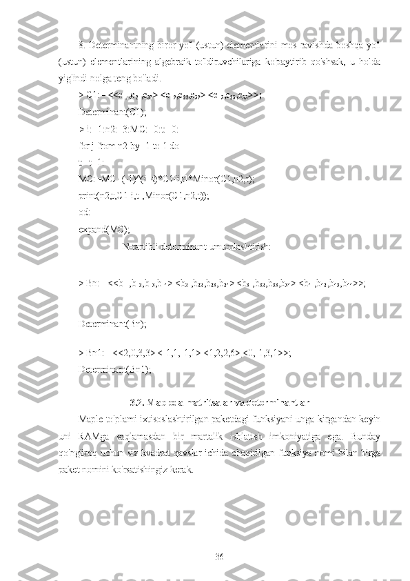 8. Determinantning biror yo'l (ustun) elementlarini mos ravishda boshqa yo'l
(ustun)   elementlarining   algebraik   to'ldiruvchilariga   ko'paytirib   qo'shsak,   u   holda
yig'indi nolga teng bo'ladi.
>  C1:=  <<c
11 ,c
21 ,c
31 >|<c
12 ,c
22 ,c
32 >|<c
13 ,c
23 ,c
33 >>;
Determinant(C1);c11c22c33c11c32c23c12c23c31c12c21c33c13c21c32c13c22c31
>  i:=1:n2:=3:MC:=0:t:=0:
for j from n2 by -1 to 1 do
t:=t+1:
MC:=MC+(-1)^(i+t)*C1[i,t]*Minor(C1,n2,t);
print(n2,t,C1[i,t],Minor(C1,n2,t));
od:
expand(MC);
,,,32c1 2 c1 1c2 3c1 3c2 1
                   N-tartibli determinant umumlashtirish:
>  Bn:= <<b
11 ,b
12 ,b
13 ,b
14 >|<b
21 ,b
22 ,b
23 ,b
24 >|<b
31 ,b
32 ,b
33 ,b
34 >|<b
41 ,b
42 ,b
43 ,b
44 >>;
Determinant(Bn);	
 :=  Bnb1 1b2 1b3 1b4 1b1 2b2 2b3 2b4 2b1 3b2 3b3 3b4 3b1 4b2 4b3 4b4 4
>  Bn1:= <<2,0,3,3>|<-1,1,-1,1>|<1,2,2,6>|<0,-1,3,1>>;
Determinant(Bn1);
3.2. Mapleda matritsalar va determinantlar
Maple to'plami ixtisoslashtirilgan paketdagi funksiyani unga kirgandan keyin
uni   RAMga   saqlamasdan   bir   martalik   ishlatish   imkoniyatiga   ega.   Bunday
qo'ng'iroq uchun siz  kvadrat  qavslar  ichida chaqirilgan funksiya  nomi  bilan birga
paket nomini ko'rsatishingiz kerak.
36 