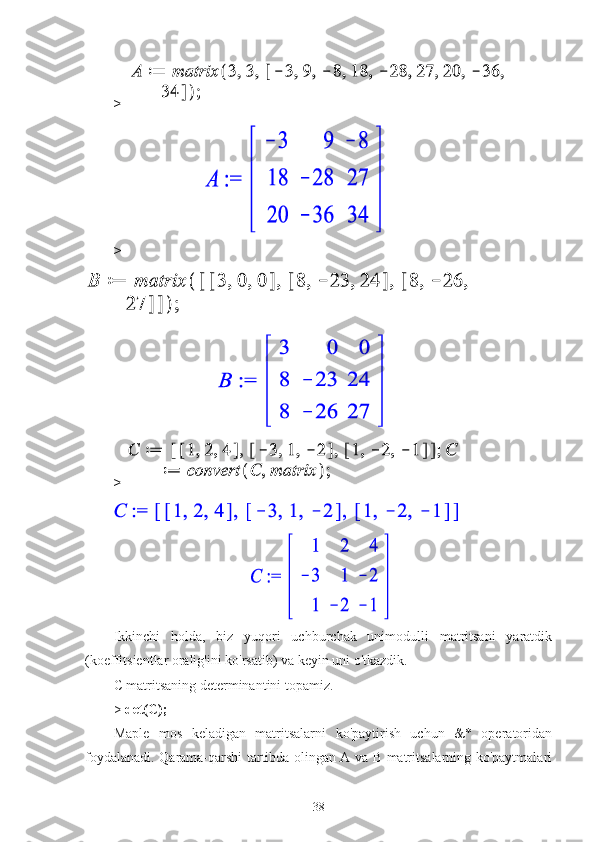 > 
                         
>
                              
> 
                                       
Ikkinchi   holda,   biz   yuqori   uchburchak   unimodulli   matritsani   yaratdik
(koeffitsientlar oralig'ini ko'rsatib) va keyin uni o'tkazdik.
C matritsaning determinantini topamiz.
>   det(C);
Maple   mos   keladigan   matritsalarni   ko'paytirish   uchun   &*   operatoridan
foydalanadi. Qarama-qarshi tartibda olingan A va B matritsalarning ko'paytmalari
38 