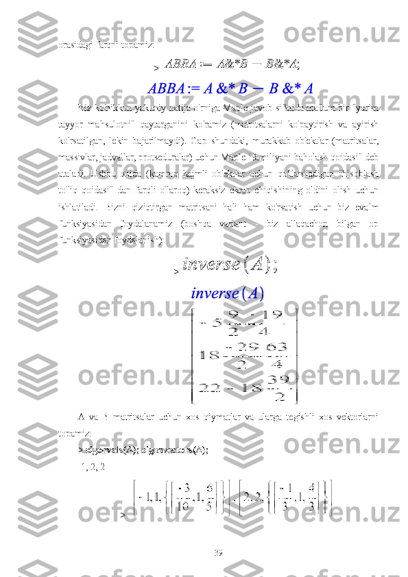 orasidagi farqni topamiz:
> 
Biz ko'nikkan yakuniy natija o'rniga Maple javob sifatida ma'lum bir "yarim
tayyor   mahsulotni"   qaytarganini   ko'ramiz   (matritsalarni   ko'paytirish   va   ayirish
ko'rsatilgan,   lekin   bajarilmaydi).   Gap   shundaki,   murakkab   ob'ektlar   (matritsalar,
massivlar, jadvallar, protseduralar) uchun Maple "familiyani baholash qoidasi" deb
ataladi.   Ushbu   qoida   (kamroq   hajmli   ob'ektlar   uchun   qo'llaniladigan   "hisoblash
to'liq   qoidasi"   dan   farqli   o'laroq)   keraksiz   ekran   chiqishining   oldini   olish   uchun
ishlatiladi.   Bizni   qiziqtirgan   matritsani   hali   ham   ko'rsatish   uchun   biz   evalm
funksiyasidan   foydalanamiz   (boshqa   variant   -   biz   allaqachon   bilgan   op
funksiyasidan foydalanish):
> 
                                             
A   va   B   matritsalar   uchun   xos   qiymatlar   va   ularga   tegishli   xos   vektorlarni
topamiz:
>   eigenvals(A); eigenvectors(A);
-1, 2, 2
>  
39 