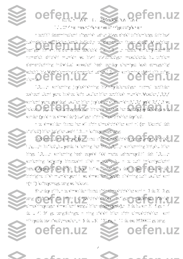 I BOB. n- TARTIBLI DETERMINATLAR
1 .1. O‘rin almashtirishlar va o‘rniga qo‘yishlar
n-tartibli determinatlarni o‘rganish uchun bizga chekli to‘plamlarga doir bazi
tushnchalar   va   faktlar   kerak   bo‘ladi,n   ta   elementdan   iborat   chekli   M   to‘plam
berilgan   bo‘lsin.Bu   elementlar   dastlabki   n   ta   1.2…..,n   natural   sonlar   yordamida
nomerlab   chiqishi   mumkin   va   bizni   qiziqtiradigan   masalalarda   bu   to‘plam
elementlarining   individual   xossalari   hech   qanday   ahamiyat   kasb   etmaganligi
sababli, biz M to‘plamning elementlari uchun 1,2,…,n sonlarning o‘zini olib qo‘ya
olamiz.
1,2,…,n   sonlarning   joylashishning   biz   foydalanadigan   normal   tartibdan
tashqari   ularni   yana   boshqa   ko‘p   usullar   bilan   tartiblash   mumkin.Masalan,1,2,3,4
sonlarni   yana   quyidagi   usullar   bilan   joylashtirish   mumkin:3,1,2,4   yoki   2,4,1,3   va
hakozo.   1,2,…,n sonlarning ma’lum bir aniq tartibda har qanday joylashishga n ta
sondan (yoki n ta simvoldan) tuzilgan o‘rin almashtirishlar deyiladi.
n   ta   simvoldan   iborat   har   xil   o‘rin   almashtirishlar   soni   n!   (en   faktorial   deb
o‘qiladi) bilan belgilanuvchi 1.2…n ko‘paytmaga teng.
Darhaqiqat,   n   ta   simvoldan   iborat   o‘rin   almashtirishning   umumiy   ko‘rinishi
i
1 ,i
2 ,…,in   bo‘ladi,,bu   yerda   is   larning   har   biri   1,2,…,n   sonlarnning   biri,shu   bilan
birga   1,2,…,n   sonlarning   hech   qaysisi   ikki   marta   uchramaydi.i1   deb   1,2,…,n
sonlarning   ixtiyoriy   birortasini   olish   mumkin;   bu   n   ta   turli   imkoniyatlarini
beradi.Agar,endi   i
1   tanlab   olingan   bo‘lsa,   u   holda   i
2   deb   qolgan   n-1   ta   sondan
birinigina   olish   mumkin,yani   i
1   va   simvollarni   tanlab   olishning   turli   usullari   soni
n(n-1) ko‘paytmaga teng va hakozo.
Shunday qilib, n ta simvoldan iborat o‘rin almashtirishlar soni n=2 da 2!=2 ga
teng   (12   va   21   o‘rin   almashtirishlar;n<9   bo‘lgan   misollarda   o‘rinlari
almashinayotgan simvollarni vergul bilan ajratmaymiz),n=3 da bu son 3!=6 ga n=4
da   u   4!=24   ga   teng.So‘ngra   n   ning   o‘sishi   bilan   o‘rin   almashtirishlar     soni
nihoyatda tez o‘sadi;masalan, n=5 da u 5!=120 ga, n=10 da esa 3628800 ga teng.
4 