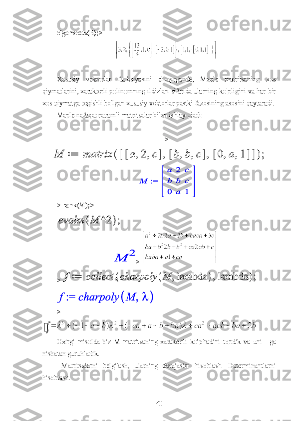 eigenvects(B); > 
Xususiy   vektorlar   funksiyasini   chaqirganda,   Maple   matritsaning   xos
qiymatlarini, xarakterli polinomning ildizlari sifatida ularning ko'pligini va har bir
xos qiymatga tegishli bo'lgan xususiy vektorlar pastki fazosining asosini qaytaradi.
Maple nafaqat raqamli matritsalar bilan ishlay oladi:
>
>   rank(M); >
 
> 
> 
>
Oxirgi   misolda   biz   M   matritsaning   xarakterli   ko‘phadini   topdik   va   uni       ga
nisbatan guruhladik.
  Matritsalarni   belgilash,   ularning   darajasini   hisoblash.   Determinantlarni
hisoblash.
40 