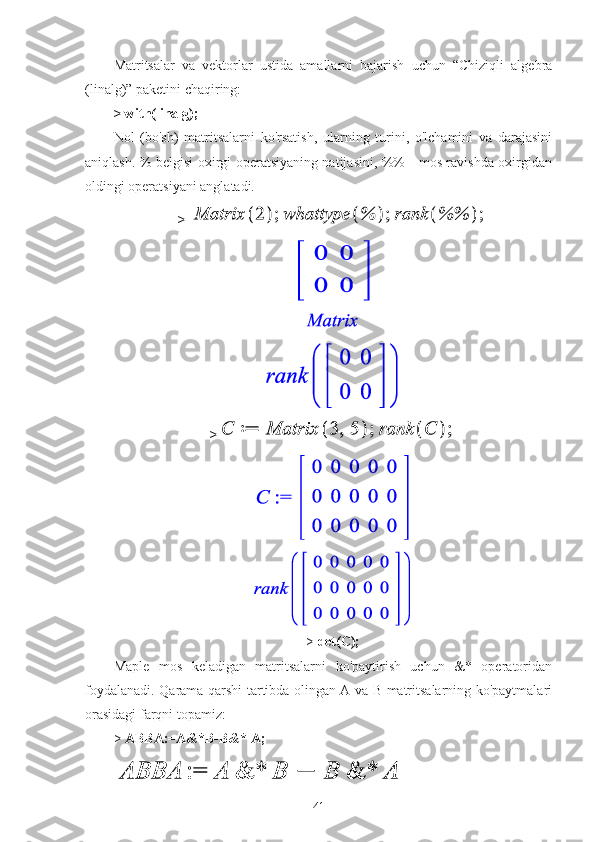 Matritsalar   va   vektorlar   ustida   amallarni   bajarish   uchun   “Chiziqli   algebra
(linalg)” paketini chaqiring:
> with(linalg);
Nol   (bo'sh)   matritsalarni   ko'rsatish,   ularning   turini,   o'lchamini   va   darajasini
aniqlash. % belgisi oxirgi operatsiyaning natijasini, %% - mos ravishda oxirgidan
oldingi operatsiyani anglatadi.
> 
> 
>   det(C);
Maple   mos   keladigan   matritsalarni   ko'paytirish   uchun   &*   operatoridan
foydalanadi. Qarama-qarshi tartibda olingan A va B matritsalarning ko'paytmalari
orasidagi farqni topamiz:
>   ABBA:=A&*B-B&* A;
41 