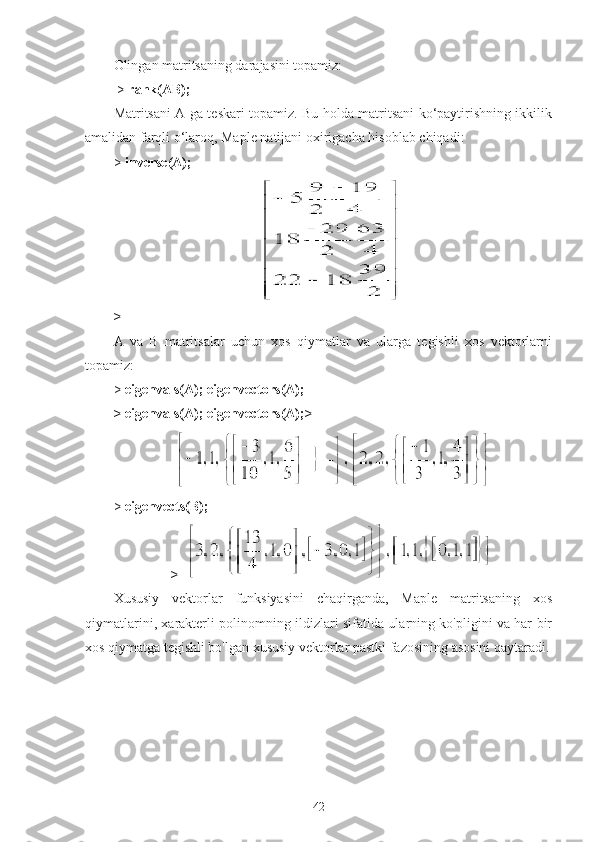 Olingan matritsaning darajasini topamiz:
  >   rank(AB);
Matritsani A ga teskari topamiz. Bu holda matritsani ko‘paytirishning ikkilik
amalidan farqli o‘laroq, Maple natijani oxirigacha hisoblab chiqadi:
>   inverse(A);
>                                             
A   va   B   matritsalar   uchun   xos   qiymatlar   va   ularga   tegishli   xos   vektorlarni
topamiz:
>   eigenvals(A); eigenvectors(A);
> eigenvals(A); eigenvectors(A);>
>   eigenvects(B);
>   
Xususiy   vektorlar   funksiyasini   chaqirganda,   Maple   matritsaning   xos
qiymatlarini, xarakterli polinomning ildizlari sifatida ularning ko'pligini va har bir
xos qiymatga tegishli bo'lgan xususiy vektorlar pastki fazosining asosini qaytaradi.
42 