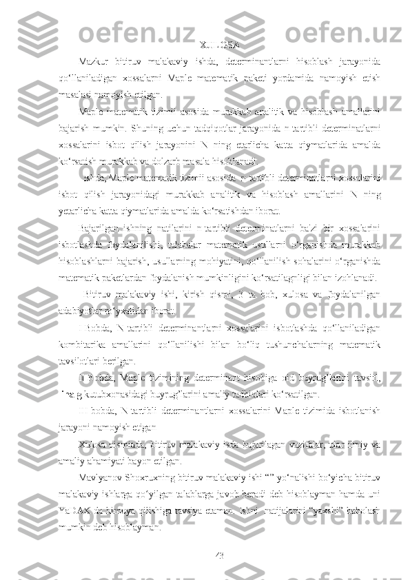 XULOSA
Mazkur   bitiruv   malakaviy   ishda,   determinantlarni   hisoblash   jarayonida
qo‘llaniladigan   xossalarni   Maple   matematik   paketi   yordamida   namoyish   etish
masalasi namoyish etilgan.
Maple   matematik   tizimii   asosida   murakkab   analitik   va   hisoblash   amallarini
bajarish   mumkin.   Shuning   uchun   tadqiqotlar   jarayonida   n-tartibli   determinatlarni
xossalarini   isbot   qilish   jarayonini   N   ning   etarlicha   katta   qiymatlarida   amalda
ko‘rsatish murakkab va dolzarb masala hisoblanadi.
  Ishda, Maple matematik tizimii asosida   n-tartibli determinatlarni xossalarini
isbot   qilish   jarayonidagi   murakkab   analitik   va   hisoblash   amallarini   N   ning
yetarlicha katta qiymatlarida amalda ko‘rsatishdan iborat.
Bajarilgan   ishning   natilarini   n-tartibli   determinatlarni   ba'zi   bir   xossalarini
isbotlashda   foydalanilishi,   t alabalar   matematik   usullarni   o‘rganishda   murakkab
hisoblashlarni  bajarish, usullarning mohiyatini, qo‘llanilish sohalarini o‘rganishda
matematik   paketlardan foydalanish mumkinligini ko‘rsatilagnligi bilan  izohlanadi.
  Bitiruv   malakaviy   ishi,   kirish   qismi,   3   ta   bob,   xulosa   va   foydalanilgan
adabiyotlar ro yxatidan iborat. ʻ
I-Bobda,   N-tartibli   determinantlarni   xossalarini   isbotlashda   qo‘llaniladigan
kombitarika   amallarini   qo‘llanilishi   bilan   bo‘liq   tushunchalarning   matematik
tavsilotlari berilgan.
II-Bobda,   Maple   tizimining   determinant   hisobiga   oid   buyrug’larini   tavsifl,
linalg  kutubxonasidagi buyrug’larini amaliy tadbiqlari ko‘rsatilgan.
III-bobda,   N-tartibli   determinantlarni   xossalarini   Maple   tizimida   isbotlanish
jarayoni namoyish etigan
Xulosa   qismiada,   bitiruv   malakaviy   isda   bajarilagan   vazifalar,   ular   ilmiy   va
amaliy ahamiyati bayon etilgan.  
Mavlyanov Shoxruxning bitiruv malakaviy ishi “” yo‘nalishi bo‘yicha bitiruv
malakaviy ishlarga qo yilgan talablarga javob beradi deb hisoblayman hamda uni	
ʻ
YaDAK da himoya qilishiga tavsiya etaman. Ishni   natijalarini “yaxshi” baholash
mumkin deb hisoblayman.
43 