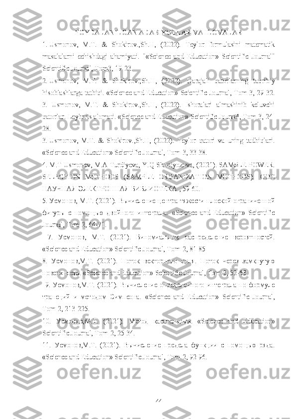 FOYDALANILGAN ADABIYOTLAR VA ILOVALAR
1.  Usmonov,   M.T.   &   Shokirov.,Sh.H,   (2022).   Teylor   formulasini   matematik
masalalarni   е chishdagi   ahamiyati.   "«Science   and   Education»   Scientific   Journal"
Scientific Journal, Tom3, 19-23.
2.  Usmonov,   M.T.   &   Shokirov.,Sh.H,   (2022).   D а r а j а li   q а t о rl а rning   t а qribiy
his о bl а shl а rg а   t а tbiqi. «Science and Education» Scientific Journal, Tom-3, 29-32.
3.   Usmonov,   M.T.   &   Shokirov.,Sh.H,   (2022).   Ishoralari   almashinib   keluvchi
qatorlar. Leybnits alomati. «Science and Education» Scientific Journal, Tom-3, 24-
28.
3.  Usmonov,   M.T.   &   Shokirov.,Sh.H,   (2022).   Teylor   qatori   va   uning   tadbiqlari.
«Science and Education» Scientific Journal, Tom-3, 33-38. 
4.  M.T Usmonov, M.A Turdiyeva, Y.Q Shoniyozova, (2021). SAMPLE POWER.
SELECTION   METHODS   (SAMPLE   ORGANIZATION   METHODS).   ООО
НАУЧНАЯ   ЭЛЕКТРОННАЯ   БИБЛИОТЕКА  , 59-60.
5.  Усмонов, М.Т. (2021). Вычисление центра тяжести плоской ограниченной
фигуры   с   помощью   двойного   интеграла.   «Science   and   Education»   Scientific
Journal, Tom-2, 64-71.
  7.   Усмонов,   М.Т.   (2021).   Биномиальное   распределение   вероятностей.
«Science and Education» Scientific Journal, Tom-2, 81-85
8.   Усмонов , М .T.   (2021).   Поток   векторного   поля .   Поток   через   замкнутую
поверхность . «Science and Education» Scientific Journal, Tom-2, 52-63.
  9.   Усмонов,М.T.   (2021).   Вычисление   определенного   интеграла   по   формуле
трапеций   и   методом   Симпсона.   «Science   and   Education»   Scientific   Journal,
Tom-2, 213-225. 
10.   Усмонов , М .T.   (2021).   Метод   касательных .   «Science   and   Education»
Scientific Journal, Tom-2, 25-34. 
11.   Усмонов,М. T .   (2021).   Вычисление   предела   функции   с   помощью   ряда.
« Science   and   Education »  Scientific   Journal ,  Tom -2, 92-96.
44 