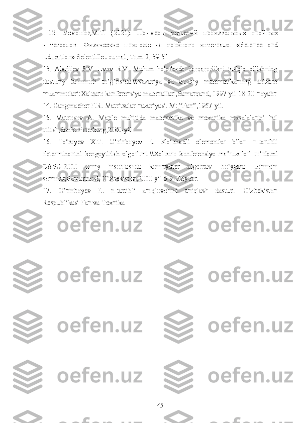   12.   Усмонов,М. T .   (2021).   Примеры   решений   произвольных   тройных
интегралов.   Физические   приложения   тройного   интеграла .   «Science   and
Education» Scientific Journal, Tom-2, 39-51. 
13.   Aladjiev   S.V.   Lvov   R.V.   Muhim   holatlarda   barqarorlikni   tadqiq   qilishning
dasturiy   ta’minoti   to‘g’risida.\\Nazariya   va   amaliy   matematikaninig   dolzarb
muammolari:Xalqaro konferensiya materiallari,Samarqand, 1997-yil 18-20-noyabr
14. Gangmacher F.R. Matritsalar nazariyasi. M: “Fan”,1967-yil.
15.   Matrosov   A.   Maple   muhitida   matematika   va   mexanika   masalalarini   hal
qilish,Sankt-Peterburg,2000-yil
16.   To‘rayev   X.T.   O‘rinboyev   E.   Ko‘phadli   elementlar   bilan   n-tartibli
determinantni   kengaytirish   algoritmi.\\Xalqaro   konferensiya   ma’ruzalari   to‘plami
CASC-2000   ilmiy   hisoblashda   kompyuter   algebrasi   bo‘yicha   uchinchi
seminar,Samarqand, O‘zbekiston,2000-yil 5-9-oktyabr.
17.   O‘rinboyev   E.   n-tartibli   aniqlovchini   aniqlash   dasturi.   O‘zbekiston
Respublikasi Fan va Texnika
45 