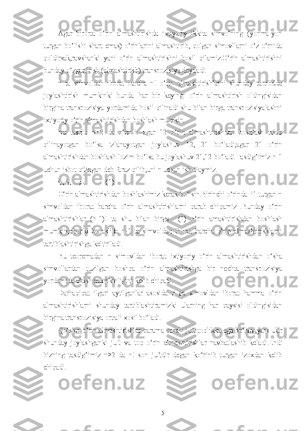 Agar   birorta   o‘rin   almashtirishda   ixtiyoriy   ikkita   simvolning   (yonma-yon
turgan  bo‘lishi  shart  emas)   o‘rinlarini  almashtirib,  qolgan  simovllarni  o‘z  o‘rnida
qoldirsak,ravshanki   yani   o‘rin   almashtirishni   hosil   qilamiz.O‘rin   almashtirishni
bunday o‘zgartirish (almashtirish) transpozisiya deyiladi.
n   ta   simvoldan   iborat   barcha   n!   o‘rin   almashtirishlarni   shunday   tartibdda
joylashtirish   mumkinki   bunda   har   bir   keyingi   o‘rin   almashtirish   oldingisidan
birgina   transpozisiya   yordamida  hosil   qilinadi   shu   bilan   birga  transpozisiyalashni
ixtiyoriy o‘rin almashtirishdan boshlash mumkin.
Bu   tasdiq   n=2   da   o‘rinli:   agar   12   o‘rin   almashtirishdan   boshlash   talab
qilinayotgan   bo‘lsa   izlanayotgan   joylashuv   12,   21   bo‘ladi;agar   21   o‘rin
almashtirishdan boshlash lozim bo‘lsa bu joylashuv 21,12 bo‘ladi.Tasdig’imiz n-1
uchun isbot qilingan deb faraz qilib,uni n uchun isbotlaymiz.
i
1 , i
2 ,…,i
n             (1)
O‘rin almashtirishdan boshlashimiz kerak bo‘lsin.Birinchi o‘rinda  i1 turgan n
simvoldan   iborat   barcha   o‘rin   almashtirishlarni   qarab   chiqamiz   .Bunday   o‘rin
almashtirishlar   (n-1)!   ta   shu   bilan   birga     (1)   o‘rin   amashtirishdan   boshlash
mumkin,chunki   bu   aslida   n-1   ta   simvoldan   iborat   barcha   o‘rin   almashtirishlarni
tartiblashtirishga keltiriladi.
Bu   teoremadan   n   simovldan   iborat   ixtiyoriy   o‘rin   almashtirishdan   o‘sha
simvollardan   tuzilgan   boshqa   o‘rin   almashtirishga   bir   nechta   transpozisiya
yordamida o‘tish mumkinligini kelib chiqadi.
Darhaqiqat   ilgari   aytilganlar   asosida   n   ga   simovldan   iborat   hamma   o‘rin
almashtirishlarni   shunday   tartiblashtiramizki   ularning   har   qaysisi   oldingisidan
birgina transpozisiya orqali xosil bo‘ladi.
Qo‘shni o‘rin almashtirishlar qarama-qarshi juft-toqlikka ega bo‘ladi,yani ular
shunday   joylashganki   juft   va   toq   o‘rin   almashtirishlar   navbatlashib   keladi.Endi
bizning   tasdig’imiz   n≥2   da   n!   son   juftdir   degan   ko‘rinib   turgan   izoxdan   kelib
chiqadi.
5 