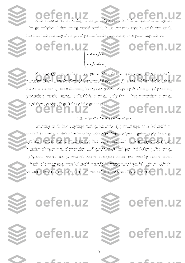 Endi   maxsus   ko‘rinishdagi   o‘rniga   qo‘yishlarni   ko‘rib   chiqamiz.Ular   aynan
o‘rniga   qo‘yish   E   dan   uning   pastki   satrida   bitta   transpozisiya   bajarish   natijasida
hosil bo‘ladi,Bunday o‘rniga qo‘yishlar toqdir;ular transpozisiyalar deyiladi va
                                            

	


	
...	...	...	
...	...	...	
i	j	
j	i
Ko‘rinishga   ega   bo‘ladi;   bu   yerda   o‘z   o‘rnida   qoladigan   simvollar   ko‘p
nuqtalar   bilan   almashtirilgan,Bu   tranpozisiyani   (   i   ,j)   simvol   bilan   belgilashga
kelishib olamiz.i,j simvollarning transpozisiyasini  ixtiyoriy A o‘rniga qo‘yishning
yozuvdagi   pastki   satrga   qo‘lashbA   o‘rniga   qo‘yishni   o‘ng   tomondan   o‘rniga
qo;yishga, yani (i, j) ga ko‘paytirishga tengdir.
1.2. n-tartibli determinantlar
Shunday   qilib   biz   quyidagi   tarifga   kelamiz:   (1)   matrisaga   mos   keluvchi   n-
tartibli determinant deb n! ta hadning ushbu tartibda tuzilgan algebraik yig’indisiga
aytiladi:   hadlar   bo‘lib   matrisaning   har   qaysi   satridan   va   har   qaysi   ustunidan
bittadan  olingan   n  ta   elementdan   tuzilgan,mumkin  bo‘lgan  indekslari   juft   o‘rniga
qo‘yishni   tashkil   etsa,u   musbat   ishora   bilan,aks   holda   esa   manfiy   ishora   bilan
olinadi. (1) matrisaga mos keluvchi n-tartibli determinantni yozish uchun ikkinchi
va uchinchi tartibli determinant bo‘lgan holda simvoldan foydalanamiz:
7 