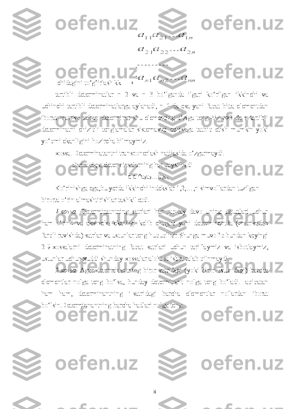 Ichidagini to‘g’irlash kk   →                                   
tartibli   determinatlar   n=2   va   n=3   bo‘lganda   ilgari   ko‘rilgan   ikkinchi   va
uchinchi tartibli determinatlarga aylanadi, n=1 da esa  yani faqat  bitta elementdan
iborat   matrisa   uchun   determinat   shu   elementing   o‘ziga   teng.Biz   n>3   da   n-tartibli
determinatni   chiziqli   tenglamalar   sistemasini   echishga   tatbiq   etish   mumkin   yoki
yo‘qmi ekanligini hozircha bilmaymiz.
xossa. Determinatantni transponerlash natijasida o‘zgarmaydi.
          Darhaqiqat determinatlarning har qaysi hadi
                                           a
1 a
1 ^a
2 a
2 …a
n a
n
Ko‘rinishga ega,bu yerda ikkinchi indekslar 1,2,…,n simvollardan tuzilgan 
birorta o‘rin almashtirishlar tashkil etdi.
1-xossa.   Determinatntning   satrlari   har   qanday   davo   uning   ustunlari   uchun
ham   o‘rinli   va   aksincha   ekanligi   kelib   chiqadi   yani   determinantda   (matrisadan
farqli ravishda) satrlar va ustunlar teng huquqlidir.Shunga muvofiq bundan keyingi
2-9-xossalarni   determinatning   faqat   satrlari   uchun   tariflaymiz   va   isbotlaymiz,
ustunlar uchun xuddi shunday xossalar alohida isbot talab qilnmaydi.
2-xossa.   Agar   d eterminantning   biror   satridagi   (yoki   biror   ustunidagi)   barcha
elementlar   nolga   teng   bo‘lsa,   bunday   determinant   nolga   teng   bo‘ladi.Haqiqatan
ham   ham,   determinantning   i-satridagi   barcha   elementlar   nollardan   iborat
bo‘lsin.Determinnantning barcha hadlari nolga teng.
8 