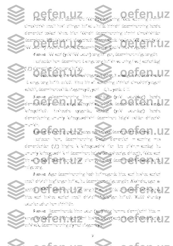 3-xossa.   Agar   bir   determinant   ikkinchisidan   uning   ikkita   satirining   o‘rnini
almashtirish   orqali   hosil   qilingan   bo‘lsa   u   holda   birinchi   determinantning   barcha
elementlari   teskari   ishora   bilan   ikkinchi   determinantning   o‘rnini   almashishidan
determinant   faqat   ishorasini   o‘zgartiradi.Determinantda   istalgan   ikki   satrni   (yoki
ikki ustunni) o‘zaro almashtirsak, determinantning faqat ishorasi o‘zgaradi.
4-xossa.  Ikki satri (yoki ikki ustuni) teng bo‘lgan, determinant nolga tengdir.
Haqiqatdan ham determinant d songa teng bo‘lsin va uning i-va j-satrlaridagi
(i≠j) elementlari o‘zaro teng bo‘lsin.
Bu ikkita satrning o‘rnini almashtirgandan so‘ng, 3-xossaga ko‘ra determinant
-d   songa   teng   bo‘lib   qoladi.   Biroq   bir   xil   satrlarning   o‘rinlari   almashtirilyotgani
sababli, determinant aslida o‘zgarmaydi, yani =-d, bu yerda d=0.
5-xossa.   Determinantning   biror   satridagi   (yoki   ustunidagi)   barcha
elementlarni   aynan   bitta   songa   ko‘paytirilsa,   u   holda   determinant   ham   shu   songa
ko‘paytiriladi.   Boshqacha   aytganda,   satrdagi   (yoki   ustundagi)   barcha
elementlarning   umumiy   ko‘paytuvchisini   determinant   belgisi   ostidan   chiqarish
mumkin.
6-xossa.  Ikkita proporssional satrga ega bo‘lgan determinant nolga teng.
Haqiqatan   ham,   determinantning   a-satri   elementlari   m-satrning   mos
elementlaridan   (i≠j)   birgina   k   ko‘paytuvchisi   ilan   farq   qilsin.m-satrdagi   bu
umumiy ko‘paytuvchi k ni determinant belgisidan tashqariga chiqarib, ikkita satri
bir   xil   bo‘lgan   determinantni   hosil   qilamiz,   bunday   determinant   4-xossaga   ko‘ra
nolga teng.
8-xossa.   Agar   determinantning   hech   bo‘lmaganda   bitta   satri   boshqa   satrlari
orqali   chiziqli   bog ’ langan   bo‘lsa ,  bu   determinant   nolga   tengdir .  Aksincha ,  agar     n-
tartibli    (n>2)   determinant   nolga   teng   bo‘lsa ,   u   holda   uning   hech   bo‘lmaganda
bitta   satri   boshqa   satrlari   orqali   chiziqli   ifodalangan   bo‘ladi .   Xuddi   shunday
ustunlar   uchun   ham   o‘rinlidir . 
9-xossa.   Determinantda   biror   ustun   (satr)   ning   hamma   elemntlarini   bitta   m
songa   ko‘paytirib,   bu  ko‘paytmalarni   boshqa   ustun   (satr)   ning  mos   elementlariga
qo‘shsak, determinantning qiymati o‘zgarmaydi.
9 