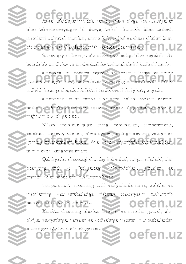 Avval   takidlaganimizdek   xar   bir   shaxs   o’zga   xos-xususiyatlar
bilan   takrorlanmaydigan   bir   dunyo,   tashqi     kurinishi   bilan   uxshash
insonlarni uchratish mumkin, ammo fe’li, mijozi va shaxs sifatlari bilan
bir-biriga uxshash shaxslarni topish xayotda juda mushqil.
SHaxs-qayta rilmas, u o’z sifatlari va borligi bilan noyobdir. Bu
borada biz «Individ» va «Individuallik» tushunchalarini kurib chiqamiz.
«Individ»-   bu   «odam»   degan   tushunchani   tuldiradi   va   uning
ijtimoiy-biologik   mavjudod   sifatida   mavjudligini   tasdiklaydi.   YA’ni
Individ- insonga aloqadorlik faktini tasdiklovchi ilmiy katigoriyadir. 
«Individuallik»-bu   torrok   tushuncha   bo’lib   konkret   odamni
boshqa   bir   kankret   odamdan   faqlovchi   barcha   o’ziga   xos-xususiyatlar
majmuini o’z ichiga oladi.
SHaxs   individualligiga   uning   qobiliyatlari,   temperamenti,
xarakteri,   irodaviy   sifatlari,   e’motsiyalari,   xulkiga   xos   motivatsiya   va
ijtimoiy   utsonovkalari   kiradi.   Ana     shu   katigoriyalar   individualllikni
ta’minlovchi katigoriyalaridir:
Qobiliyatlar-shaxsdagi shunday individual, turgun sifatlarki, ular
odamning   turli   xil   faoliyatdagi   ko’rsatkichlari,   yutuqlari   va
qiyinchiliklari sabablarini tushuntirib beradi.
Temperament-   insonning   turli   vaziyatlarda   narsa,   xolatlar   va
insonlarning   xatti-xarakatlariga   nisbatan   reaktsiyasini   tushuntirib
beruvchi xususiyatlari majmuidir.
Xarakter-shaxsning   aloxida   insonlar   va   insonlar   guruxi,   o’z-
o’ziga,   vaziyatlarga,   narsalar   va   xodisalarga   nisbatan   munosabatlardan
ortiradigan sifatlarini o’z ichiga oladi. 