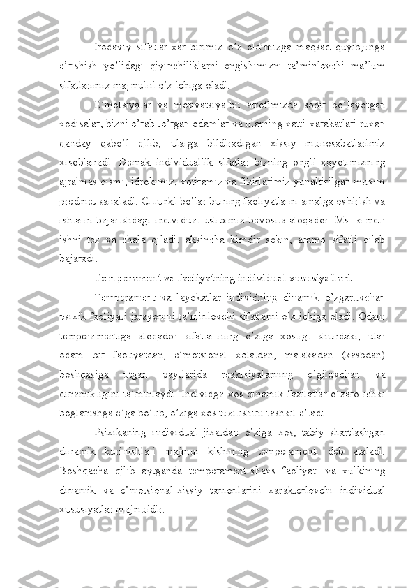 Irodaviy   sifatlar-xar   birimiz   o’z   oldimizga   maqsad   quyib,unga
e’rishish   yo’lidagi   qiyinchiliklarni   engishimizni   ta’minlovchi   ma’lum
sifatlarimiz majmuini o’z ichiga oladi.
E’motsiyalar   va   motivatsiya-bu   atrofimizda   sodir   bo’layotgan
xodisalar, bizni o’rab to’rgan odamlar va ularning xatti-xarakatlari ruxan
qanday   qabo’l   qilib,   ularga   bildiradigan   xissiy   munosabatlarimiz
xisoblanadi.   Demak   individuallik   sifatlar   bizning   ongli   xayotimizning
ajralmas qismi, idrokimiz, xotiramiz va fikirlarimiz yunaltirilgan muxim
predmet sanaladi. CHunki bo’lar buning faoliyatlarni amalga oshirish va
ishlarni bajarishdagi individual uslibimiz bevosita aloqador. Ms: kimdir
ishni   tez   va   chala   qiladi,   aksincha   kimdir   sekin,   ammo   sifatli   qilab
bajaradi.
Temperament va faoliyatning individual xususiyatlari.
Temperament   va   layokatlar   individning   dinamik   o’zgaruvchan
psixik faoliyati jarayonini ta’minlovchi sifatlarni o’z ichiga oladi. Odam
temperamentiga   aloqador   sifatlarining   o’ziga   xosligi   shundaki,   ular
odam   bir   faoliyatdan,   e’motsional   xolatdan,   malakadan   (kasbdan)
boshqasiga   utgan   paytlarida   reaktsiyalarning   e’giluvchan   va
dinamikligini  ta’minlaydi.  Individga  xos dinamik  fazilatlar  o’zaro ichki
boglanishga e’ga bo’lib, o’ziga xos tuzilishini tashkil e’tadi.
Psixikaning   individual   jixatdan   o’ziga   xos,   tabiy   shartlashgan
dinamik   kurinishlari   majmui   kishining   temperamenti   deb   ataladi.
Boshqacha   qilib   aytganda   temperament-shaxs   faoliyati   va   xulkining
dinamik   va   e’motsional-xissiy   tamonlarini   xarakterlovchi   individual
xususiyatlar majmuidir. 
