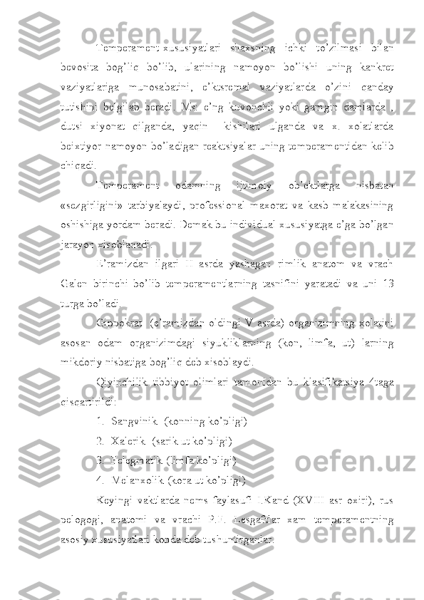 Temperament-xususiyatlari   shaxsning   ichki   to’zilmasi   bilan
bevosita   bog’liq   bo’lib,   ularining   namoyon   bo’lishi   uning   kankret
vaziyatlariga   munosabatini,   e’ktsremal   vaziyatlarda   o’zini   qanday
tutishini   belgilab   beradi.   Ms:   e’ng   kuvonchli   yoki   gamgin   damlarda   ,
dutsi   xiyonat   qilganda,   yaqin     kishilari   ulganda   va   x.   xolatlarda
beixtiyor namoyon bo’ladigan reaktsiyalar uning temperamentidan kelib
chiqadi.
Temperament   odamning   ijtimoiy   ob’ektlarga   nisbatan
«sezgirligini»   tarbiyalaydi,   professional   maxorat   va   kasb   malakasining
oshishiga yordam beradi. Demak bu individual xususiyatga e’ga bo’lgan
jarayon xisoblanadi.
E’ramizdan   ilgari   II   asrda   yashagan   rimlik   anatom   va   vrach
Galen   birinchi   bo’lib   temperamentlarning   tasnifini   yaratadi   va   uni   13
turga bo’ladi.
Gippokrat   (e’ramizdan oldingi V asrda) organizimning  xolatini
asosan   odam   organizimdagi   siyukliklarning   (kon,   limfa,   ut)   larning
mikdoriy nisbatiga bog’liq deb xisoblaydi.
Qiyinchilik   tibbiyot   olimlari   tamonidan   bu   klasifikatsiya   4taga
qisqartirildi:
1. Sangvinik- (konning ko’pligi)
2. Xalerik- (sarik ut ko’pligi)
3. Felegmatik-(limfa ko’pligi)
4. Melanxolik-(kora ut ko’pligi)
Keyingi   vaktlarda   nems   faylasufi   I.Kand   (XVIII   asr   oxiri),   rus
pelogogi,   anatomi   va   vrachi   P.F.   Lesgaftlar   xam   temperamentning
asosiy xususiyatlari konda deb tushuntirganlar. 