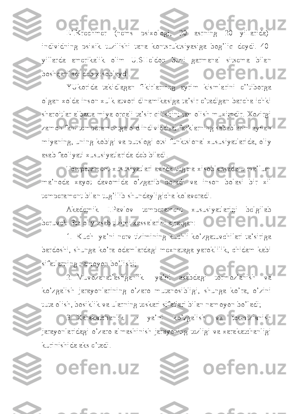 E’.Krechmer   (nems   psixologi,   20   asrning   20   yillarida)-
individning   psixik   tuzilishi   tana   kontsruktsiyasiga   bog’liq   deydi.   40-
yillarda   amerikalik   olim   U.SHeldon   buni   garmanal   sitsema   bilan
boshqariladi deb xisoblaydi.
YUkorida   takidlagan   fikirlarning   ayrim   kismlarini   e’’tiborga
olgan xolda inson xulk-atvori dinamikasiga ta’sir e’tadigan barcha ichki
sharoitlar albatta miya orqali ta’sir qilishini tan olish muximdir. Xozirgi
zamon fani temperamentga oid individdual farklarning sabablarini aynan
miyaning, uning kobigi va putslogi otsi funktsional xususiyatlarida, oliy
asab faoliyati xususiyatlarida deb biladi.
Temperament-xususiyatlari aslida tugma xisoblansada u ma’lum
ma’noda   xayot   davomida   o’zgarib   boradi   va   inson   bolasi   bir   xil
temperament bilan tug’ilib shundayligicha kolaveradi.
Akademik   I.Pavlov   temperament   xususiyatlarini   belgilab
beruvchi 3ta oliy asab tizimi xassalarini ajratgan:
1. Kuch- ya’ni nerv tizimining  kuchli ko’zgatuvchilari  ta’siriga
bardoshi,   shunga  ko’ra  odamlardagi   mexnataga   yaroklilik,   chidam   kabi
sifatlarning namoyon bo’lishi;
2. Muvozanatlashganlik-   ya’ni   asabdagi   tormozlanish   va
ko’zgalish   jarayonlarining   o’zaro   mutanosibligi,   shunga   ko’ra,   o’zini
tuta olish, bosiklik va ularning teskari sifatlari bilan namoyon bo’ladi;
3. Xarakatchanlik   –   ya’ni   ko’zgalish   va   tormizlanish
jarayonlaridagi o’zaro almashinish jarayoning tezligi va xarakatchanligi
kurinishida aks e’tadi. 