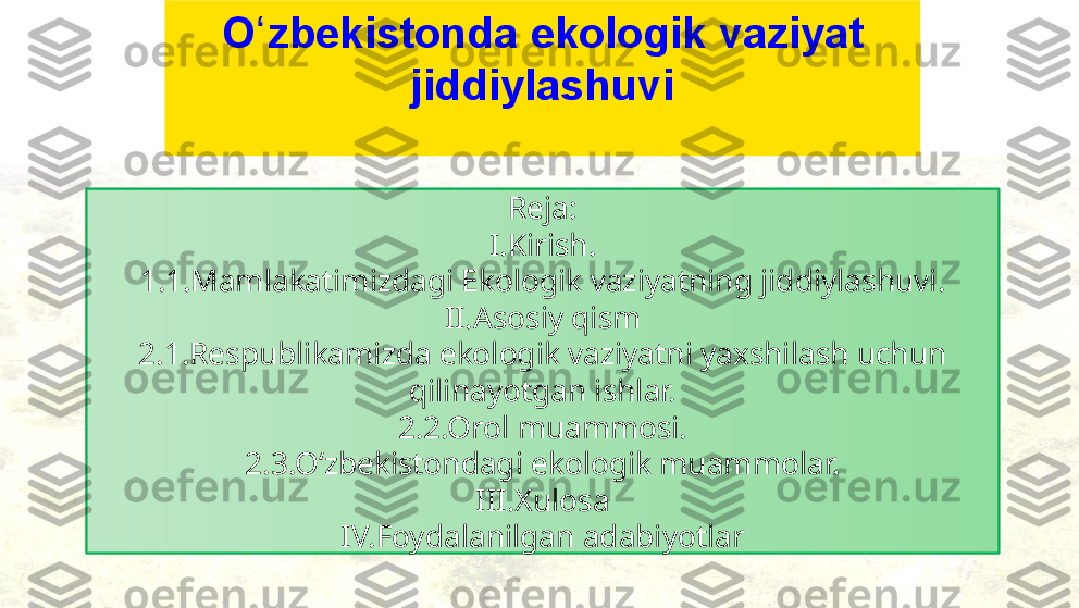 Reja:
I.Kirish.
1.1.Mamlakatimizdagi Ekologik vaziyatning jiddiylashuvi.
II.Asosiy qism
2.1.Respublikamizda ekologik vaziyatni yaxshilash uchun 
qilinayotgan ishlar.
2.2.Orol muammosi.
2.3.Oʻzbekistondagi ekologik muammolar.
III.Xulosa
IV.Foydalanilgan adabiyotlarO zbekistonda ekologik vaziyat ʻ
jiddiylashuvi 