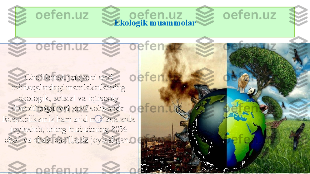 Ekologik muammolar
3Cho llanish jarayoni arid ʻ
mintaqalardagi mamlakatlarning 
ekologik, sotsial va iqtisodiy 
sharoitlariga real xavf solmoqda. 
Respublikamiz ham arid mintaqalarda 
joylashib, uning hududining 80% 
cho'l va chala cho'llarda joylashgan.  