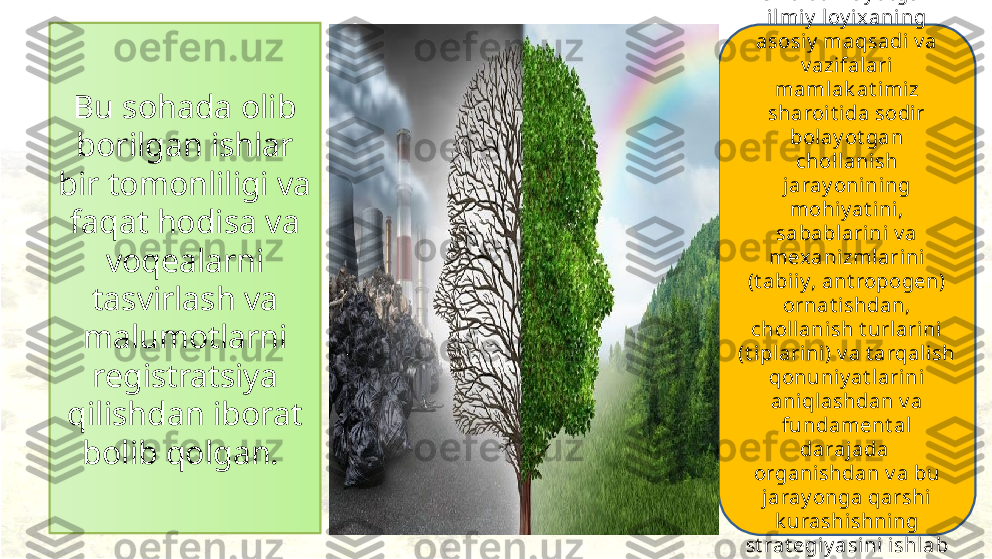 Bu sohada olib 
borilgan ishlar 
bir tomonliligi va 
faqat hodisa va 
voqealarni 
tasvirlash va 
malumotlarni 
registratsiya 
qilishdan iborat 
bolib qolgan.  Oli b bori lay ot gan 
ilmiy  loy ixaning 
asosi y  maqsadi v a 
v azifal ari 
maml ak at imiz 
sharoi t ida sodir 
bolay ot gan 
chollani sh 
jaray oni ning 
mohiy at ini, 
sababl arini v a 
mex anizmlarini 
(t abiiy, ant ropogen) 
ornat i shdan, 
chollani sh t urlarini 
(t iplarini) v a t arqal ish 
qonuniy at l arini 
aniqlashdan v a 
fundament al 
darajada  
organi shdan v a bu 
jaray onga qarshi  
k urashishning 
st rat egiy asini ishlab 
chiqishdan iborat . 