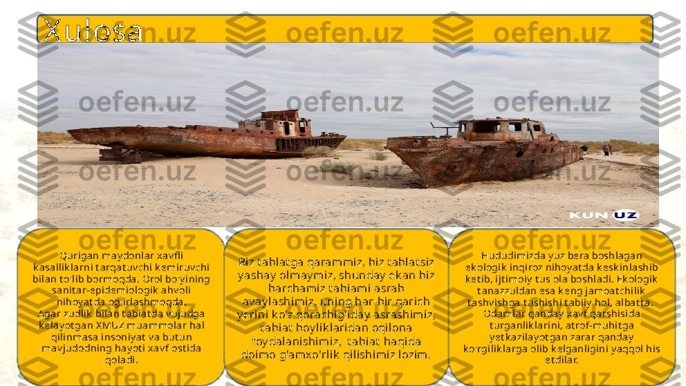 X ulosa
Qurigan may donlar x av fl i 
k a sall ik la rni t arqa t uv chi k emiruv chi 
bilan t o'l ib bormoqda . Orol bo'y ining 
sanit ar-epidemiologik  ahv ol i 
nihoy at da  og'irlashmoqda.
A gar zudl ik  bil an t a bi at da v ujudga 
k elay ot gan X MUZ muammolar hal  
qi linma sa  insoniy at  v a but un 
mav j udodning ha y ot i  xav f ost ida 
qoladi. Biz t ablat ga qaram miz, biz t ablat siz 
y ashay  olm ay miz, shunday  ek an bi z 
barchamiz t abiami asrab 
av ay lashimiz, uning har-bir qarich 
y erini k o'z qorachig'iday  asrashimiz, 
t abiat  boy lik laridan oqilona 
foy dalanishi miz,  t abiat  haqida 
doimo g'am xo'rlik  qi lishimiz lozim. Hududimizda y uz bera boshla gan 
ek ologik  inqiroz nihoy at da k esk inl ashib 
k et ib, ijt i moiy  t us ola boshladi. Ek ologik  
t ana zzuldan esa k eng jamoat chi lik  
t ashv ishga t ushishi t abiiy  hol, a lba t t a. 
Oda ml ar qa nday  x av f qarshisida 
t urga nlik larini , a t rof-muhit ga 
y et k azilay ot gan zarar qanday  
k o'rgil ik larga olib k elganligini y aqqol  his
et dilar. 