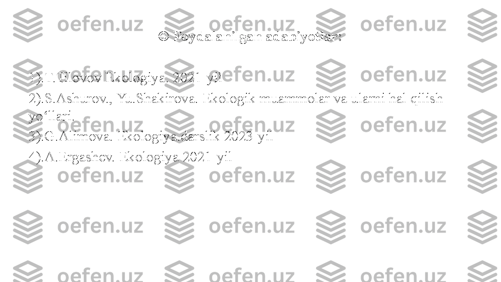 © Foydalanilgan adabiyotlar:
1).T.Tilovov Ekologiya. 2021-yil
2).S.Ashurov., Yu.Shakirova. Ekologik muammolar va ularni hal qilish 
yo llari.ʻ
3).G.Alimova. Ekologiya.darslik 2023-yil
4).A.Ergashev. Ekologiya 2021-yil 