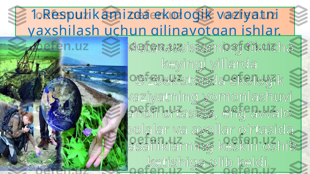 1.Respulik amizda ek ologik  v aziy at ni 
y axshilash uchun qilinay ot gan ishlar.
Mutaxassislarning fikricha 
keyingi yillarda 
O ʻzbekistonda  ekologik 
vaziyatning yomonlashuvi 
aholi ortasida, eng avvalo 
bolalar va ayollar o ʻrtasida 
kasalliklarning keskin oshib 
ketishiga olib keldi.1 