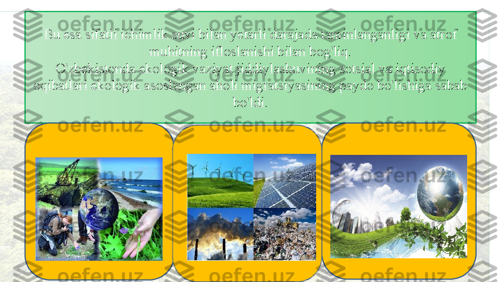 Bu esa sifatli ichimlik suvi bilan yetarli darajada taminlanganligi va atrof 
muhitning ifloslanishi bilan bog'liq.
O'zbekistonda ekologik vaziyat jiddiylashuvining sotsial va iqtisodiy 
oqibatlari ekologik asoslangan aholi migratsiyasining paydo bo'lishiga sabab 
bo'ldi. 