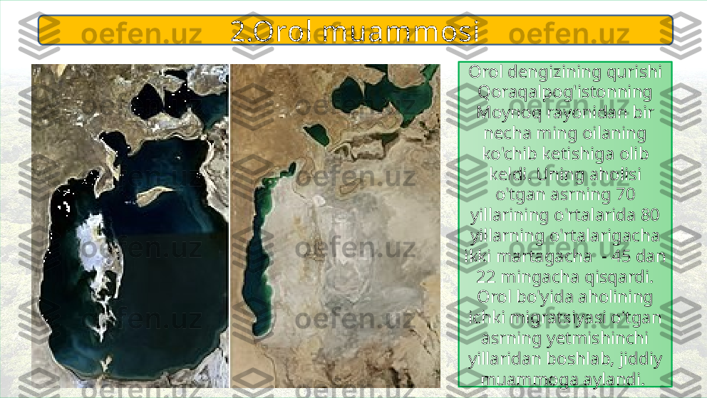 Orol dengizining qurishi 
Qoraqalpog'istonning 
Moynoq rayonidan bir 
necha ming oilaning 
ko'chib ketishiga olib 
keldi. Uning aholisi 
o'tgan asrning 70 
yillarining o'rtalarida 80 
yillarning o'rtalarigacha 
ikki martagacha  - 45 dan 
22 mingacha qisqardi. 
Orol bo'yida aholining 
ichki migratsiyasi o'tgan 
asrning yetmishinchi 
yillaridan boshlab, jiddiy 
muammoga aylandi. 2.Orol muammosi 