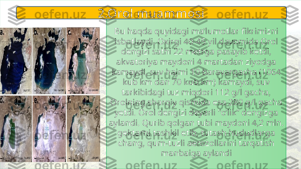 Bu haqda quyidagi ma’lumotlar fikrimizni 
isbotlaydi. Oxirgi 40-45 yil davomida Orol 
dengizi sathi 22 metrga pasayib ketdi, 
akvatoriya maydoni 4 martadan ziyodga 
kamaydi, suv hajmi 10 baravargacha (1064 
kub km dan 70 kub km) kamaydi, suv 
tarkibidagi tuz miqdori 112 g/l gacha, 
Orolning sharqiy qismida esa 280 g/l gacha 
yetdi. Orol dengizi deyarli "o’lik” dengizga 
aylandi. Qurib qolgan tubi maydoni 4,2 mln. 
gektarni tashkil etib, tutash hududlarga 
chang, qum-tuzli aerozollarini tarqatish 
manbaiga aylandi2.Orol muammosi 