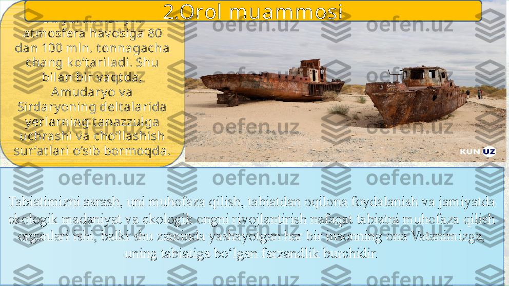 Bu y erda har y ili 
at mosfera hav osiga 80 
dan 100 mln. t onnagacha 
chang k o‘t ariladi. Shu 
bilan bir v aqt da, 
Amudary o v a 
Sirdary oning delt alarida 
y erlarning t anazzulga 
uchrashi v a cho‘llashish 
sur ’at lari o‘sib bormoqda.
Tabiatimizni asrash, uni muhofaza qilish, tabiatdan oqilona foydalanish va jamiyatda 
ekologik madaniyat va ekologik ongni rivojlantirish nafaqat tabiatni muhofaza qilish 
organlari ishi, balki shu zaminda yashayotgan har bir insonning ona Vatanimizga, 
uning tabiatiga bo‘lgan farzandlik burchidir. 2.Orol muammosi 