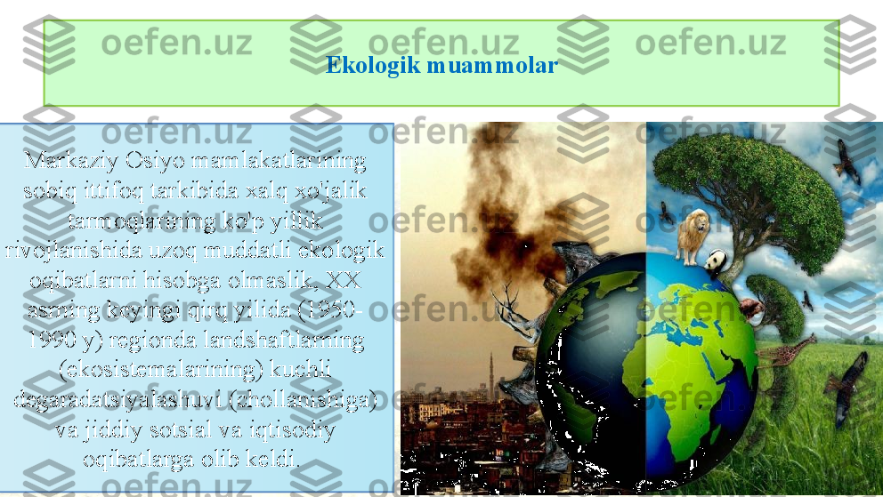 Ekologik muammolar
3Markaziy Osiyo mamlakatlarining 
sobiq ittifoq tarkibida xalq xo'jalik 
tarmoqlarining ko'p yillik 
rivojlanishida uzoq muddatli ekologik 
oqibatlarni hisobga olmaslik, XX 
asrning keyingi qirq yilida (1950-
1990 y) regionda landshaftlarning 
(ekosistemalarining) kuchli 
degaradatsiyalashuvi (chollanishiga) 
va jiddiy sotsial va iqtisodiy 
oqibatlarga olib keldi.  