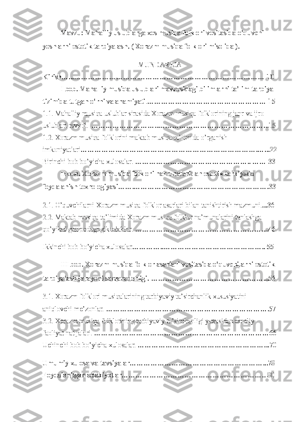Mavzu: Mahalliy uslublarga xos musiqa folklori vositasida o’quvchi- 
yoshlarni estetik tarbiyalash. ( Xorazm musiqa folklori misolida ).   
MUNDARIJA
Kirish…...……………………….……………………………………………… 10 
I bob. Mahalliy musiqa uslublari mavzusidagi bilimlarni ta’lim-tarbiya 
tizimida tutgan o’rni va ahamiyati . ……………………………………………  15
1.1. Mahalliy musiqa uslublar sirasida Xorazm musiqa folklorining janr va ijro 
uslublari tavsifi.   ……………………….. ………………………………………...15
1.2. Xorazm musiqa folklorini maktab musiqa ta’limida o’rganish 
imkoniyatlari ………………………………………………………………….…...22
Birinchi bob bo’yicha xulosalar.  ………………………………………….. …… 33
II bob. Xorazm musiqa folklori namunalaridan estetik tarbiyada 
foydalanish texnologiyasi…….…………………………………………………. 33
2.1. O’quvchilarni Xorazm musiqa folklor asarlari bilan tanishtirish mazmuni. ...36  
2.2. Maktab musiqa ta’limida Xorazm musiqa folklor na’munalarini tanlashga 
qo’yiladigan pedagogik talablar.  ………………………………………………....46
Ikkinchi bob bo’yicha xulosalar …………..…………………………………….. 55  
III bob. Xorazm musiqa folklor asarlari vositasida o’quvchilarni estetik 
tarbiyalash jarayoni samaradorligi.   …………………………………………...56
3.1. Xorazm folklori musiqalarining tarbiyaviy ta’sirchanlik xususiyatini 
aniqlovchi me’zonlar.  ……………………………………………………………. 57
3.2. Xorazm musiqa folklorining tarbiyaviy ta’sirchanligi yuzasidan amaliy 
faoliyat natijalari.  …………………………………………………………………66
Uchinchi bob bo’yicha xulosalar.  ………………………………………………...70
Umumiy xulosa va tavsiyalar…………………………………………………...78
Foydalanilgan adabiyotlar…………………………………………………….. 80  