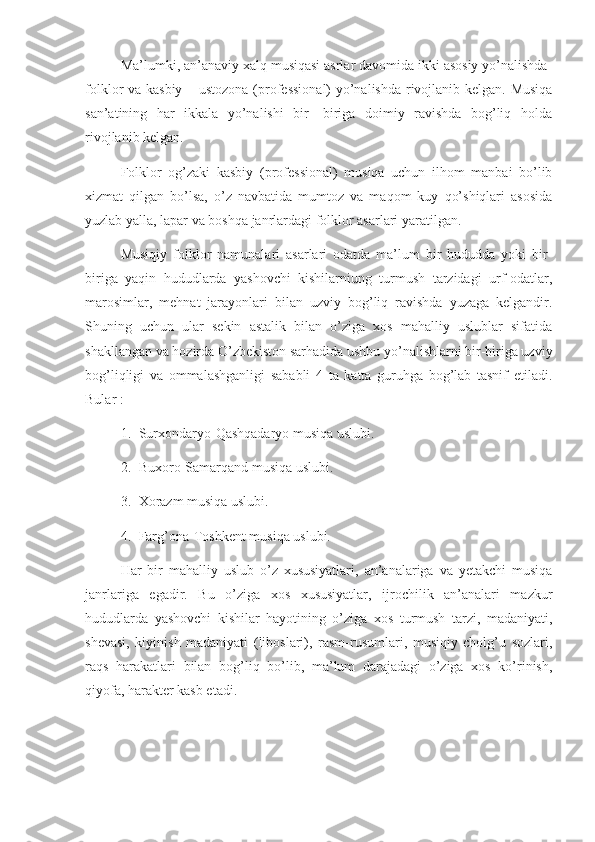       Ma’lumki, an’anaviy xalq musiqasi asrlar davomida ikki asosiy yo’nalishda-
folklor va kasbiy – ustozona (professional) yo’nalishda rivojlanib kelgan. Musiqa
san’atining   har   ikkala   yo’nalishi   bir-   biriga   doimiy   ravishda   bog’liq   holda
rivojlanib kelgan. 
      Folklor   og’zaki   kasbiy   (professional)   musiqa   uchun   ilhom   manbai   bo’lib
xizmat   qilgan   bo’lsa,   o’z   navbatida   mumtoz   va   maqom   kuy   qo’shiqlari   asosida
yuzlab yalla, lapar va boshqa janrlardagi folklor asarlari yaratilgan.
      Musiqiy   folklor   namunalari   asarlari   odatda   ma’lum   bir   hududda   yoki   bir-
biriga   yaqin   hududlarda   yashovchi   kishilarniung   turmush   tarzidagi   urf-odatlar,
marosimlar,   mehnat   jarayonlari   bilan   uzviy   bog’liq   ravishda   yuzaga   kelgandir.
Shuning   uchun   ular   sekin   astalik   bilan   o’ziga   xos   mahalliy   uslublar   sifatida
shakllangan va hozirda O’zbekiston sarhadida ushbu yo’nalishlarni bir-biriga uzviy
bog’liqligi   va   ommalashganligi   sababli   4   ta   katta   guruhga   bog’lab   tasnif   etiladi.
Bular :
1. Surxondaryo-Qashqadaryo musiqa uslubi.
2. Buxoro-Samarqand musiqa uslubi.
3. Xorazm musiqa uslubi. 
4. Farg’ona-Toshkent musiqa uslubi.
Har   bir   mahalliy   uslub   o’z   xususiyatlari,   an’analariga   va   yetakchi   musiqa
janrlariga   egadir.   Bu   o’ziga   xos   xususiyatlar,   ijrochilik   an’analari   mazkur
hududlarda   yashovchi   kishilar   hayotining   o’ziga   xos   turmush   tarzi,   madaniyati,
shevasi,   kiyinish   madaniyati   (liboslari),   rasm-rusumlari,   musiqiy   cholg’u   sozlari,
raqs   harakatlari   bilan   bog’liq   bo’lib,   ma’lum   darajadagi   o’ziga   xos   ko’rinish,
qiyofa, harakter kasb etadi. 