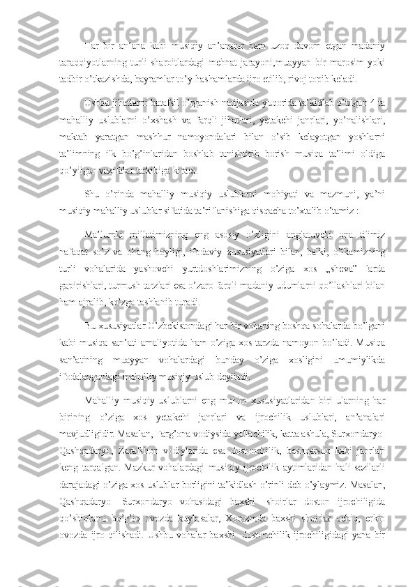       Har   bir   an’ana   kabi   musiqiy   an’analar   ham   uzoq   davom   etgan   madaniy
taraqqiyotlarning   turli   sharoitlardagi   mehnat   jarayoni,muayyan   bir   marosim   yoki
tadbir o’tkazishda, bayramlar to’y-hashamlarda ijro etilib, rivoj topib keladi.    
Ushbu jihatlarni batafsil o’rganish natijasida yuqorida ta’kidlab o’tilgan 4 ta
mahalliy   uslublarni   o’xshash   va   farqli   jihatlari,   yetakchi   janrlari,   yo’nalishlari,
maktab   yaratgan   mashhur   namoyondalari   bilan   o’sib   kelayotgan   yoshlarni
ta’limning   ilk   bo’g’inlaridan   boshlab   tanishtirib   borish   musiqa   ta’limi   oldiga
qo’yilgan vazifalar tarkibiga kiradi.
      Shu   o’rinda   mahalliy   musiqiy   uslublarni   mohiyati   va   mazmuni,   ya’ni
musiqiy mahalliy uslublar sifatida ta’riflanishiga qisqacha to’xtalib o’tamiz :
- Ma’lumki   millatimizning   eng   asosiy   o’zligini   anglatuvchi   ona   tilimiz
nafaqat   so’z   va   ohang   boyligi,   ifodaviy   xususiyatlari   bilan,   balki,   o’lkamizning
turli   vohalarida   yashovchi   yurtdoshlarimizning   o’ziga   xos   ,,sheva”   larda
gapirishlari, turmush tarzlari esa o’zaro farqli madaniy udumlarni qo’llashlari bilan
ham ajralib, ko’zga tashlanib turadi. 
      Bu xususiyatlar O’zbekistondagi har bir vohaning boshqa sohalarda bo’lgani
kabi  musiqa  san’ati  amaliyotida  ham  o’ziga  xos  tarzda  namoyon  bo’ladi.  Musiqa
san’atining   muayyan   vohalardagi   bunday   o’ziga   xosligini   umumiylikda
ifodalanganlagi mahalliy musiqiy uslub deyiladi. 
       Mahalliy   musiqiy   uslublarni   eng   muhim   xususiyatlaridan   biri   ularning   har
birining   o’ziga   xos   yetakchi   janrlari   va   ijrochilik   uslublari,   an’analari
mavjudligidir. Masalan, Farg’ona vodiysida yallachilik, katta ashula, Surxondaryo-
Qashqadaryo,   Zarafshon   vodiylarida   esa   dostonchilik,   beshqarsak   kabi   janrlari
keng   tarqalgan.   Mazkur   vohalardagi   musiqiy   ijrochilik   aytimlaridan   hali   sezilarli
darajadagi o’ziga xos uslublar borligini ta’kidlash o’rinli deb o’ylaymiz. Masalan,
Qashqadaryo-   Surxondaryo   vohasidagi   baxshi-   shoirlar   doston   ijrochiligida
qo’shiqlarni   bo’g’iq   ovozda   kuylasalar,   Xorazmda   baxshi   shoirlar   ochiq,   erkin
ovozda   ijro   qilishadi.   Ushbu   vohalar   baxshi-   dostonchilik   ijrochiligidagi   yana   bir 