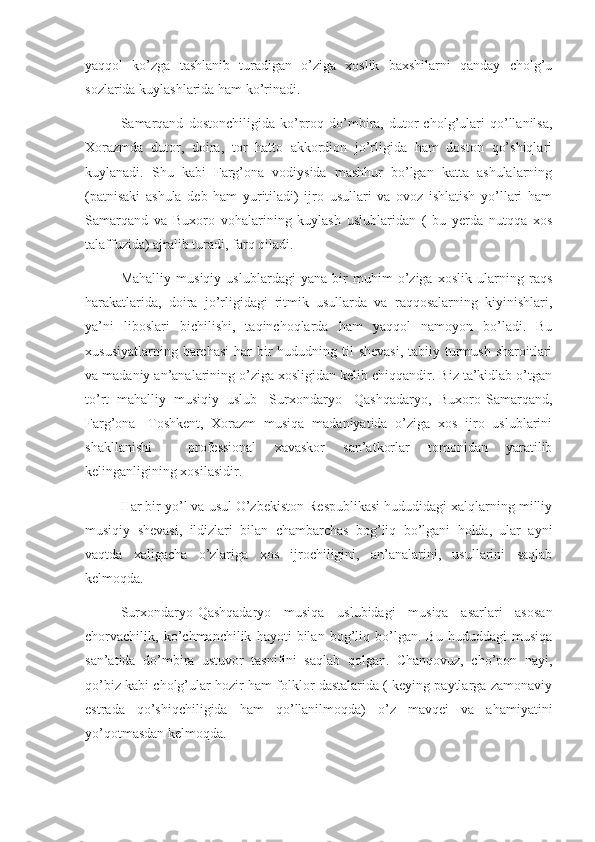 yaqqol   ko’zga   tashlanib   turadigan   o’ziga   xoslik   baxshilarni   qanday   cholg’u
sozlarida kuylashlarida ham ko’rinadi. 
      Samarqand   dostonchiligida   ko’proq   do’mbira,  dutor   cholg’ulari   qo’llanilsa,
Xorazmda   dutor,   doira,   tor   hatto   akkordion   jo’rligida   ham   doston   qo’shiqlari
kuylanadi.   Shu   kabi   Farg’ona   vodiysida   mashhur   bo’lgan   katta   ashulalarning
(patnisaki   ashula   deb   ham   yuritiladi)   ijro   usullari   va   ovoz   ishlatish   yo’llari   ham
Samarqand   va   Buxoro   vohalarining   kuylash   uslublaridan   (   bu   yerda   nutqqa   xos
talaffuzida) ajralib turadi, farq qiladi.
      Mahalliy   musiqiy   uslublardagi   yana   bir   muhim   o’ziga   xoslik   ularning   raqs
harakatlarida,   doira   jo’rligidagi   ritmik   usullarda   va   raqqosalarning   kiyinishlari,
ya’ni   liboslari   bichilishi,   taqinchoqlarda   ham   yaqqol   namoyon   bo’ladi.   Bu
xususiyatlarning barchasi  har  bir  hududning til  shevasi,  tabiiy turmush  sharoitlari
va madaniy an’analarining o’ziga xosligidan kelib chiqqandir. Biz ta’kidlab o’tgan
to’rt   mahalliy   musiqiy   uslub-   Surxondaryo-   Qashqadaryo,   Buxoro-Samarqand,
Farg’ona-   Toshkent,   Xorazm   musiqa   madaniyatida   o’ziga   xos   ijro   uslublarini
shakllanishi     professional   xavaskor   san’atkorlar   tomonidan   yaratilib
kelinganligining xosilasidir.
      Har bir yo’l va usul O’zbekiston Respublikasi hududidagi xalqlarning milliy
musiqiy   shevasi,   ildizlari   bilan   chambarchas   bog’liq   bo’lgani   holda,   ular   ayni
vaqtda   xaligacha   o’zlariga   xos   ijrochiligini,   an’analarini,   usullarini   saqlab
kelmoqda.
      Surxondaryo-Qashqadaryo   musiqa   uslubidagi   musiqa   asarlari   asosan
chorvachilik,   ko’chmanchilik   hayoti   bilan   bog’liq   bo’lgan.   Bu   hududdagi   musiqa
san’atida   do’mbira   ustuvor   tasnifini   saqlab   qolgan.   Chanqovuz,   cho’pon   nayi,
qo’biz kabi cholg’ular hozir ham folklor dastalarida ( keying paytlarga zamonaviy
estrada   qo’shiqchiligida   ham   qo’llanilmoqda)   o’z   mavqei   va   ahamiyatini
yo’qotmasdan kelmoqda. 