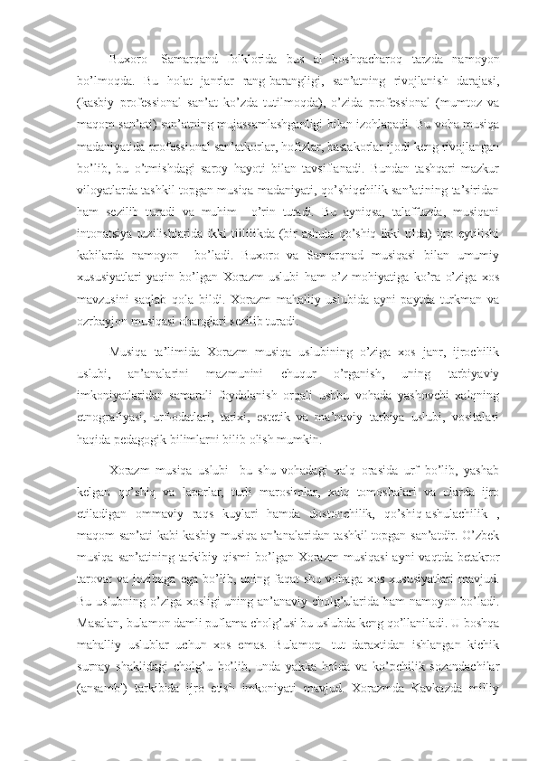       Buxoro-   Samarqand   folklorida   bus   al   boshqacharoq   tarzda   namoyon
bo’lmoqda.   Bu   holat   janrlar   rang-barangligi,   san’atning   rivojlanish   darajasi,
(kasbiy   professional   san’at   ko’zda   tutilmoqda),   o’zida   professional   (mumtoz   va
maqom san’ati) san’atning mujassamlashganligi bilan izohlanadi. Bu voha musiqa
madaniyatida professional san’atkorlar, hofizlar, bastakorlar ijodi keng rivojlangan
bo’lib,   bu   o’tmishdagi   saroy   hayoti   bilan   tavsiflanadi.   Bundan   tashqari   mazkur
viloyatlarda tashkil topgan musiqa madaniyati, qo’shiqchilik san’atining ta’siridan
ham   sezilib   turadi   va   muhim     o’rin   tutadi.   Bu   ayniqsa,   talaffuzda,   musiqani
intonatsiya  tuzilishlarida  ikki  tillilikda  (bir   ashula   qo’shiq   ikki  tilda)   ijro  eytilishi
kabilarda   namoyon     bo’ladi.   Buxoro   va   Samarqnad   musiqasi   bilan   umumiy
xususiyatlari   yaqin   bo’lgan   Xorazm   uslubi   ham   o’z   mohiyatiga   ko’ra   o’ziga   xos
mavzusini   saqlab   qola   bildi.   Xorazm   mahalliy   uslubida   ayni   paytda   turkman   va
ozrbayjon musiqasi ohanglari sezilib turadi.
      Musiqa   ta’limida   Xorazm   musiqa   uslubining   o’ziga   xos   janr,   ijrochilik
uslubi,   an’analarini   mazmunini   chuqur   o’rganish,   uning   tarbiyaviy
imkoniyatlaridan   samarali   foydalanish   orqali   ushbu   vohada   yashovchi   xalqning
etnografiyasi,   urf-odatlari,   tarixi,   estetik   va   ma’naviy   tarbiya   uslubi,   vositalari
haqida pedagogik bilimlarni bilib olish mumkin.
      Xorazm   musiqa   uslubi-   bu   shu   vohadagi   xalq   orasida   urf   bo’lib,   yashab
kelgan   qo’shiq   va   laparlar,   turli   marosimlar,   xalq   tomoshalari   va   ularda   ijro
etiladigan   ommaviy   raqs   kuylari   hamda   dostonchilik,   qo’shiq-ashulachilik   ,
maqom san’ati kabi kasbiy musiqa an’analaridan tashkil topgan san’atdir. O’zbek
musiqa  san’atining tarkibiy qismi  bo’lgan Xorazm   musiqasi  ayni   vaqtda  betakror
tarovat   va   jozibaga   ega  bo’lib,  uning   faqat   shu   vohaga   xos   xususiyatlari   mavjud.
Bu uslubning o’ziga xosligi uning an’anaviy cholg’ularida ham namoyon bo’ladi.
Masalan, bulamon damli puflama cholg’usi bu uslubda keng qo’llaniladi. U boshqa
mahalliy   uslublar   uchun   xos   emas.   Bulamon-   tut   daraxtidan   ishlangan   kichik
surnay   shaklidagi   cholg’u   bo’lib,   unda   yakka   holda   va   ko’pchilik   sozandachilar
(ansambl)   tarkibida   ijro   etish   imkoniyati   mavjud.   Xorazmda   Kavkazda   milliy 