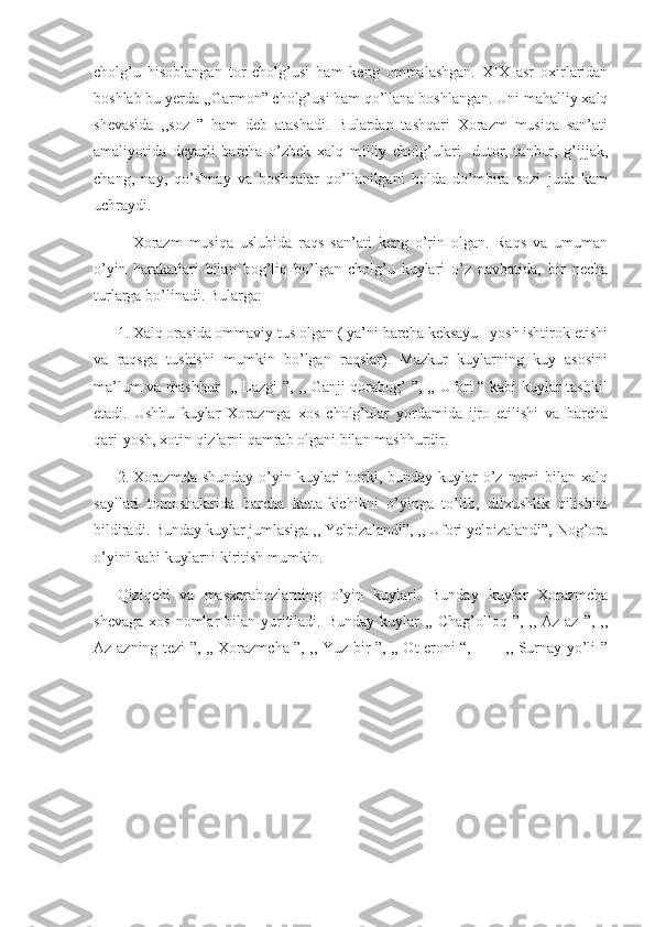 cholg’u   hisoblangan   tor   cholg’usi   ham   keng   ommalashgan.   XIX   asr   oxirlaridan
boshlab bu yerda ,,Garmon” cholg’usi ham qo’llana boshlangan. Uni mahalliy xalq
shevasida   ,,soz   ”   ham   deb   atashadi.   Bulardan   tashqari   Xorazm   musiqa   san’ati
amaliyotida   deyarli   barcha   o’zbek   xalq   milliy   cholg’ulari-   dutor,   tanbur,   g’ijjak,
chang,   nay,   qo’shnay   va   boshqalar   qo’llanilgani   holda   do’mbira   sozi   juda   kam
uchraydi.
      Xorazm   musiqa   uslubida   raqs   san’ati   keng   o’rin   olgan.   Raqs   va   umuman
o’yin   harakatlari   bilan   bog’liq   bo’lgan   cholg’u   kuylari   o’z   navbatida,   bir   necha
turlarga bo’linadi. Bularga: 
1. Xalq orasida ommaviy tus olgan ( ya’ni barcha keksayu –yosh ishtirok etishi
va   raqsga   tushishi   mumkin   bo’lgan   raqslar).   Mazkur   kuylarning   kuy   asosini
ma’lum va mashhur   ,, Lazgi ”, ,, Ganji qorabog’ ”, ,, Ufori “ kabi kuylar tashkil
etadi.   Ushbu   kuylar   Xorazmga   xos   cholg’ular   yordamida   ijro   etilishi   va   barcha
qari-yosh, xotin-qizlarni qamrab olgani bilan mashhurdir. 
2. Xorazmda  shunday  o’yin kuylari  borki, bunday kuylar  o’z nomi  bilan  xalq
sayllari   tomoshalarida   barcha   katta-kichikni   o’yinga   to’lib,   dilxushlik   qilishini
bildiradi. Bunday kuylar jumlasiga ,, Yelpizalandi”, ,, Ufori yelpizalandi”, Nog’ora
o’yini kabi kuylarni kiritish mumkin.
Qiziqchi   va   masxarabozlarning   o’yin   kuylari.   Bunday   kuylar   Xorazmcha
shevaga  xos  nomlar  bilan  yuritiladi.  Bunday  kuylar   ,, Chag’olloq  ”,  ,, Az-az  ”, ,,
Az-azning tezi ”, ,, Xorazmcha ”, ,, Yuz bir ”, ,, Ot eroni “,             ,, Surnay yo’li ” 