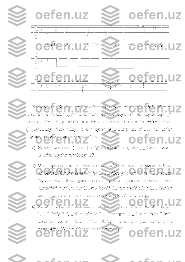 Xorazm   uslubida   dostonchilik   an’analari   ham   mumim   o’rin   tutadi.   Xorazm
dostonchilik   maktabi   ayrim   dostonlarni   ko’proq   kuylanishi   va   kuylashdagi   ijri
uslublari   bilan   o’ziga   xoslik   kasb   etadi.   U   boshqa   dostonchilik   maktablaridan
(   Qashqadaryio-Surxondaryo   doston   aytish   an’analari)   farq   qiladi.   Bu   farqlar
quyidagi ko’rinishlarda namoyon bo’ladi. 
a) Xorazm   dostonlari   (   ichki   )   bo’g’iq   ovozda   emas,   balki,   ,,   Ochiq   ovoz   “
uslubida kuychan tarzda aytiladi. 
b) Mahalliy   dostonchilik   maktablarida   do’mbira   sozi   jo’rnavoz   sifatida
qo’llanilsa,   Xorazm   dostonchiligida   dutordan   yoki   tor,   doira,   bulamondan
foydalaniladi.   Shuningdek,   doston   aytishda   ijrochilar   ansambli   ham
qatnashishi mumkin. Bunda ustoz baxshi dutor, tor yoki rubobda, qolganlar
esa g’ijjak, bulamon ba’zan doira asbobida jo’r bo’lib turishadi.
c) Xorazm   dostonlari   repertuarini   asosan   ,,   Oshiq   G’arib   va   Shohsanam
“,     ,,Go’ro’g’li   ”,   ,,   Kuntug’mish   ”,   ,,   Bozurgon   “,   ,,   Oshiq   Oydin   “   kabi
dostonlar   tashkil   etadi.   Biroq   Xorazm   dostonchiligida   qahramonlik
mavzusidagi (Alpomish) namunalari uchramaydi.  