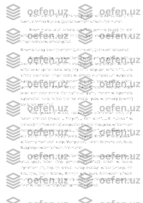       Xorazm   dostonchiligining   yirik   namoyondalari   safida   Axmad   baxshi,   Bola
baxshi, Ro’zimbek Murodov, Qalandar baxshilarni ko’rsatib o’tish mumkin.
      Xorazm   musiqa   uslubi   doirasida   dostonlarni   garmonda   (sozda)   ijro   etish
san’ati   ham   bor.   Bunda   dostonlar   bir   butun,   yaxlit   shaklda   emas,   balki   undan
olingan parchalar va termalar aytiladi. 
Xorazmda bunday doston ijrochilarini Qurbon sozchi, Qodir sozchi deb atashadi. 
      Xorazm   mahalliy   uslubida   xalfachilik   san’ati   yirik   bir   yo’nalish   bo’lib,   u
dostonchilikning   bir   tarmog’i   bo’lib   shakllangan   va   keng   tarqalgan.   Xalfachilik
san’ati   asosan   ayollar   orasida   keng   joriy   bo’lib   kelayotgan   san’at   bo’lib,   unda
ko’proq   dostonlardan   olingan   parcha   va   termalar,   shuningdek   turli   vaziyatlarda
kuylash   uchun   ijod   etilgan   to’y-marosim   qo’shiqlari,   lapar   va   yallalar,   qo’shiq-
aytimlar   ijro   etiladi.   Xorazm   xalfalari   Buxoro-Samarqand   sozandalari   singari
asosan   xotin-qizlar   ishtiroki   bilan   bog’liq   turli   yig’in,     marosim   va   bayramlarda
kuylashadilar.   Bunda   halfalar   ijodi   ikki   shaklda-   yakka   va   jamoaviy   (ansambl)
tarzida namoyon bo’ladi. 
      Yakka   (yakkaxon)   xalfalar,   odatda,   doston   qo’shiqlaridan   tortib,   to’y-
hasham   qo’shiqlari   (masalan   ,,   Yor-yor”,   ,,   Kelin   salom”,   ,,   Al   muborak   “   va
boshqalar) ni jo’rnavoz cholg’usiz aytadilar. Shu bilan birga, yakka xalfalar motam
marosimlarida ham ishtirok etib, unda ,, Ibrohim Adham “, ,, Bobo Ravshan “, kabi
xalq   kitoblarini   ma’lum   ohanglar   asosida   o’qiydilar.   Xorazm   vohasida   yakkaxon
xalfalarning   mashhurlari   Roziya   Matniyoz   qizi,   Poshsho   Saidmamat   qizi,   Saodat
Xudayberganovalarni ko’rsatib o’tish mumkin. 
       Tarkibida ansambl bo’lgan xalfachilikda esa odatda ustoz-xalfa (ustoz xalfa
ashula   aytadi,   ba’zan   o’ziga   garmonda   jo’r   bo’ladi)   doirachi   va   raqqosa
o’yinchilarni   olib,   birga   ijro   etishadi.   Bunday   shakldagi   xalfalar   jumlasiga   Bibi
Sora,   Ojiza,   Onajon   Safarova,   Xonimjon   xalfa,   Nazira   Sobirovalarni   ko’rsatish
mumkin.   Ular   xalq   dostonlari   va   to’y   tantanalari   qo’shiqlari   bilan   birga   lapar,
o’zlari va o’zga ijodkorlar yaratgan aytimlarni kuylashadi.  