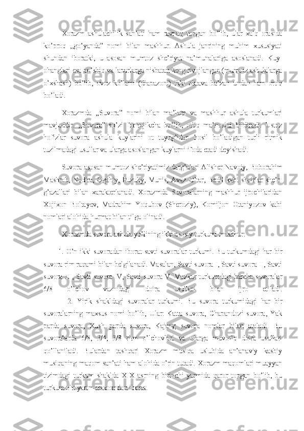        Xorazm   ashulachilik   san’ati   ham   ravnaq   topgan   bo’lib,   ular   xalq   orasida
ko’proq   ,,go’yanda”   nomi   bilan   mashhur.   Ashula   janrining   muhim   xususiyati
shundan   iboratki,   u   asosan   mumtoz   she’riyat   na’munalariga   asoslanadi.   Kuy-
ohanglari esa qo’shiq va laparlarga nisbatan keng rivojlangan (mumtoz ashulalarga
o’xshash)   bo’lib,   ovoz   ko’lami   (diapazoni)   ikki   oktava   ba’zan   undan   ham   ortiq
bo’ladi.
       Xorazmda   ,,Suvora”   nomi   bilan   ma’lum   va   mashhur   ashula   turkumlari
mavjuddir.   ,,Suvora”   so’zi   for-tojikcha   bo’lib,   otliq   ma’nosini   bildiradi.   Ustoz
hofizlar   suvora   ashula   kuylarini   ot   tuyog’idan   hosil   bo’ladigan   turli   ritmik
tuzilmadagi usullar va ularga asoslangan kuylarni ifoda etadi deyishadi.
      Suvora asosan mumtoz she’riyatimiz darg’alari Alisher Navoiy, Boborahim
Mashrab,   Nodira,  Ogahiy,   Fuzuliy,  Munis,  Avaz   O’tar,  Bedil   kabi   shoirlar  she’r-
g’azallari   bilan   xarakterlanadi.   Xorazmda   Suvoralarning   mashhur   ijrochilaridan
Xojixon   Boltayev,   Madrahim   Yoqubov   (Sheroziy),   Komiljon   Otaniyozov   kabi
nomlari alohida hurmat bilan tilga olinadi.
       Xorazmda suvora ashula yo’lining ikki asosiy turkumi mashhur: 
            1. O’n ikki  suvoradan iborat  savti  suvoralar turkumi. Bu turkumdagi  har bir
suvora rim raqami bilan belgilanadi. Masalan, Savti suvora I, Savti suvora II, Savti
suvora III, Savti suvora IV, Savti suvora V. Mazkur turkumdagi barcha suvoralar
6/8   o’lchov   vaznidagi   doira   usullari   bilan   ijro   etiladi.
            2.   Yirik   shakldagi   suvoralar   turkumi.   Bu   suvora   turkumidagi   har   bir
suvoralarning   maxsus   nomi   bo’lib,   Ular:   Katta   suvora,   Chapandozi   suvora,   Yak
parda   suvora,   Xush   parda   suvora,   Kajang   suvora   nomlar   bilan   ataladi.   Bu
suvoralarda   6/8,   3/4,   3/8   ritm   o’lchovlari   va   ularga   muvofiq   doira   usullari
qo’llaniladi.   Bulardan   tashqari   Xorazm   musiqa   uslubida   an’anaviy   kasbiy
musiqaning maqom san’ati ham alohida o’rin tutadi. Xorazm maqomlari muayyan
tizimdagi   turkum   shaklda   XIX   asrning   birinchi   yarmida   qaror   topgan   bo’lib,   bu
turkum olti yarim maqomdan iborat.  