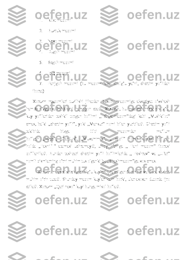 1. Rost maqomi
2. Buzruk maqomi
3. Navo maqomi
4. Dugoh maqomi
5. Segoh maqomi
6. Iroq maqomi
7. Panjgoh   maqomi   (bu   maqom   faqat   cholg’u   ya’ni,   chertim   yo’lidan
iborat)
Xorazm   maqomlari   tuzilishi   jihatdan   Buxoro   maqomiga   aksariyat   o’xshash
hamda   o’zgacha   holatlarni   namoyon   etadi.   Xususan,   bu   maqomlarning   cholg’u-
kuy   yo’llaridan   tashkil   topgan   bo’limi   ,,   Shashmaqom”dagi   kabi   ,,Mushkilot”
emas,   balki   ,,chertim   yo’li”,   yoki   ,,Mansur”   nomi   bilan   yuritiladi.   Chertim   yo’li
takibida   bizga   Olti   maqomdan   ma’lum
bo’lgan   ,,Tarje”,   ,,Gardun”,   ,,Muxammas”,   ,,   Saqil”   nomli   kuylari   bo’lgan
holda   ,,Tasnif   ”   atamasi   uchramaydi,   uning   o’rniga   ,,   Tani   maqom”   iborasi
qo’llaniladi.   Bundan   tashqari   chertim   yo’li   bo’limlarida   ,,   Peshrav”   va   ,,Ufar”
nomli qismlarning o’rni muhim tus olganki bu ,,Shashmaqom”ga xos emas.
       Xorazm maqomlarining cholg’u kuylari ijro etilganda tanbur va doira sozlari
muhim   o’rin   tutadi.   Shunday   maqom   kuylari   ham   borki,   ular   asosan   dutorda   ijro
etiladi. Xorazm ,,Qari navo” kuyi bunga misol bo’ladi.  