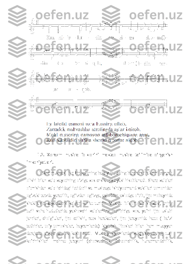 1.2.   Xorazm   musiqa   folklorini   maktab   musiqa   ta’limida   o’rganish
imkoniyatlari.
      Folkor musiqasi  har bir xalqning badiiy ijodining barcha sohalarini qamrab
olishi bilan xalq xayotining o’ziga xos ensiklopediyasi hisoblanadi. Sharq xalqlari
o’tmishdan   xalq   ichidagi   iqtidorli   va   musiqaga   ishtiyoqmand   vakillari   tomonidan
og’zaki tarzda yaratilib, og’izdan-og’izga, avloddan-avlodga o’tib, ijro mobaynida
shakllanib,   sayqallanib   kelgan   san’at   turidir.   Musiqa   folklori   har   bir   xalq,   uning
turli   voha-hududlarida   yashovchi   xalqlarning   har   biriga   xos,   ya’ni   ijro   uslubi
janrlari,   cholg’ulari,   ijro   etilishi,   raqs   harakatlari,   ijro   jarayonida   hatto   (   ba’zi
tadbirlar,   to’y-tomoshalar,   bayramlarda)   kiyinish   liboslari   bilan   ham   muayyan
darajada   o’ziga   xoslik   kasb   etadi.   Musiqiy   aytimlarda   xalq   hayotining   turli
ko’rinishlari-   mehnat   jarayoni   (chorvachilik,   dehqonchilik,   hunarmandchilik, 