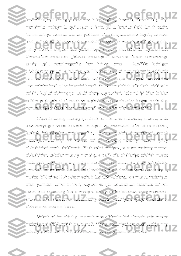 kosibchilik,   ayollarning   yashash   tarzi   bilan  bog’liq,  chevarlik,   tikuvchilik   ),  to’y-
marosimlar   mobaynida   aytiladigan   qo’shiq,   yalla,   laparlar   shaklidan   iboratdir.
Ta’lim-tarbiya   tizimida   ulardan   yoshlarni   o’tmish   ajdodlarimiz   hayoti,   turmush
tarzi,   urf-odatlari   bilan   yaqindan   tanishtirish,   avlodlar   musiqiy   vorisligini   saqlab,
milliy   o’zlikni   anglash   qadriyatlarimizga   sodiqlik   maqsadlarida   foydalaniladi.
Umumta’lim   maktablari   ,,Musiqa   madaniyati”   darslarida   folklor   namunalariga
asosiy   urg’u   qaratilmaganligi   ham   bejizga   emas.     Darslikka   kiritilgan
O’zbekistonning turli vohalariga xos folklor qo’shiqlari namunalari o’quvchilarda
turli   voha   qo’shiqlari,   etnik   holati   urf-odatlari   haqida   muayyan   tasavvur   va
tushunchalar hosil qilish imkonini beradi. Shuni ham alohida ta’kidlash joizki xalq
qo’shiq-kuylari   o’zining   ijro   uslubi   ohang-kuy   tuzlishi,   lad-tonalligi   bilan   bolalar
qalbiga   yaqin,   ularni   o’rganish   va   kuylash   musiqa   san’atining   boshqa   janrlardagi
namunalariga nisbatan bir muncha yengil va qulayligi bilan ahamiyatlidir.
O’quvchilarning   musiqiy   ijrochilik   ko’nikma   va   malakalar,   musiqa,   unda
tasvirlanayotgan   voqea-hodisalar   mohiyati   va   mazmunini   to’la   idrok   etishlari,
kuylash   imkoniyatlari   cheklanganligi,   umumiy   musiqiy   dunyoqarashi,   estetik
madaniyati   ularning   o’zi   mansub   bo’lgan   xalqning   madaniy   merosini   ijodiy
o’zlashtirishi   orqali   shakllanadi.   Yosh   avlod   tarbiyasi,   xususan   madaniy   merosni
o’zlashtirish,   avlodlar   musiqiy   merosiga   vorislik   qila   olishlariga   erishish   musiqa
madaniyati   darslarining   eng   muhim   masalasi   hisoblanadi.   Bu   shuni   ko’rsatadiki
umumta’lim   maktablari musiqa o’qituvchilari eng birinchi xalq musiqa ijodiyoti,
musiqa folklori va O’zbekiston sarhadidagi turli xalqlarga xos musiqa madaniyati
bilan   yaqindan   tanish   bo’lishi,   kuylash   va   ijro   uslublaridan   habardoe   bo’lishi
lozim. Bola shaxsining folklor musiqasi bilan yaqindan tanishuvi uning mukammal
shaxs     bo’lib   shakllanishi   unda   badiiy-estetik   madaniyatning   ayrim   sifatlarini
o’zlashtirish imkonini beradi. 
      Maktab  ta’limi   oldidagi  eng  muhim  vazifalardan  biri  o’quvchilarda musiqa
madaniyatini shakllantirish hisoblanadi. Musiqa madaniyati esa estetik tarbiyaning
tarkibiy qismlaridan bo’lib, u o’z mazmunida qadriyatlarni birlashtiradi:  