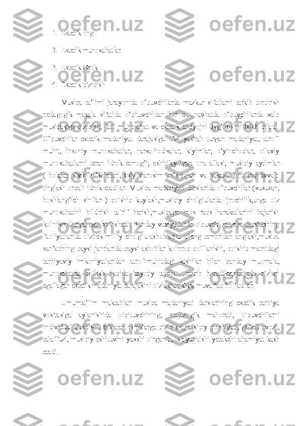 1. Estetik ong 
2. Estetik munosabatlar
3. Estetik idrok
4. Estetik qiziqish
      Musiqa   ta’limi   jarayonida   o’quvchilarda   mazkur   sifatlarni   tarkib   toptirish
pedagogik   masala   sifatida   o’qituvchidan   birinchi   navbatda   o’quvchilarda   xalq
musiqasiga   qiziqish,   faol   munosabat   va   estetik   ehtiyojni   uyg’otishni   talab   qiladi.
O’quvchilar   estetik   madaniyat   darajasiga   o’zi   yashab   turgan   madaniyat,   atrof-
muhit,   insoniy   munosabatlar,   narsa-hodisalar,   kiyimlar,   o’yinchoqlar,   oilaviy
munosabatlarni   teran   idrok   etmog’i,   eshitilayotgan   ona   allasi,   musiqiy   aytimlar
(   bolalar   o’yin-qo’shiqlari,   to’y-marosim   qo’shiqlari   va   hakazo   )   ni   eng   avvalo
tinglash orqali idrok etadilar. Musiqa  madaniyati  darslarida o’quvchilar (xususan,
boshlang’ich   sinflar   )   qo`shiq   kuylash,musiqiy   cholg`ularda   ijrochilik,unga   o`z
munosabatini   bildirish   ta`rif   berish,musiqaga   mos   raqs   harakatlarini   bajarish
ko`nikmalariga ega bo`lishadi. Bunday vaziyatlarda o`quvchi  musiqa darslarining
faoliyatlarida   o`zbek   milliy   cholg`u   asboblarini   ohang   tembridan   anglash,musiqa
san’atining qaysi   janrlarida qaysi   asboblar  ko`proq qo`llanishi,  qo`shiq  matnidagi
tarbiyaviy   imkoniyatlaridan   atrof-muhitdagi   kishilar   bilan   qanday   muomala,
munosabatda   bo`lish   haqida   hayotiy   tajriba   orttirib   boradilar,natijada   o`zlari
egallagan estetik madaniyat darajasini o`zlashtirishga muvaffaq bo`ladilar.
      Umumta’lim   maktablari   musiqa   madaniyati   darslarining   estetik   tarbiya
vositasiga   aylanishida   o`qituvchining,   pedagogik   mahorati,   o`quvchilarni
individual   qiziqishi,  tabiatan  nimalarga  qiziqishi,musiqiy   qobiliyati,  go`zal  ovozi,
talaffuzi, musiqiy eshituvini  yaxshi o`rganib, ish yuritishi  yetakchi ahamiyat kasb
etadi. 