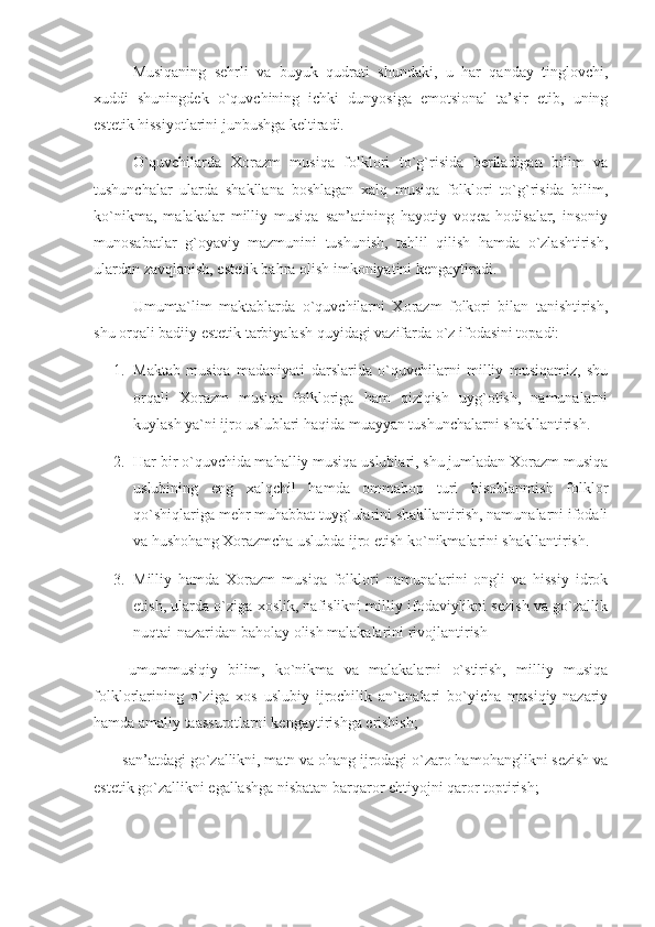       Musiqaning   sehrli   va   buyuk   qudrati   shundaki,   u   har   qanday   tinglovchi,
xuddi   shuningdek   o`quvchining   ichki   dunyosiga   emotsional   ta’sir   etib,   uning
estetik hissiyotlarini junbushga keltiradi.
      O`quvchilarda   Xorazm   musiqa   folklori   to`g`risida   beriladigan   bilim   va
tushunchalar   ularda   shakllana   boshlagan   xalq   musiqa   folklori   to`g`risida   bilim,
ko`nikma,   malakalar   milliy   musiqa   san’atining   hayotiy   voqea-hodisalar,   insoniy
munosabatlar   g`oyaviy   mazmunini   tushunish,   tahlil   qilish   hamda   o`zlashtirish,
ulardan zavqlanish, estetik bahra olish imkoniyatini kengaytiradi.
      Umumta`lim   maktablarda   o`quvchilarni   Xorazm   folkori   bilan   tanishtirish,
shu orqali badiiy estetik tarbiyalash quyidagi vazifarda o`z ifodasini topadi: 
1. Maktab   musiqa   madaniyati   darslarida   o`quvchilarni   milliy   musiqamiz,   shu
orqali   Xorazm   musiqa   folkloriga   ham   qiziqish   uyg`otish,   namunalarni
kuylash ya`ni ijro uslublari haqida muayyan tushunchalarni shakllantirish.
2. Har bir o`quvchida mahalliy musiqa uslublari, shu jumladan Xorazm musiqa
uslubining   eng   xalqchil   hamda   ommabop   turi   hisoblanmish   folklor
qo`shiqlariga mehr muhabbat tuyg`ularini shakllantirish, namunalarni ifodali
va hushohang Xorazmcha uslubda ijro etish ko`nikmalarini shakllantirish.
3. Milliy   hamda   Xorazm   musiqa   folklori   namunalarini   ongli   va   hissiy   idrok
etish, ularda o`ziga xoslik, nafislikni milliy ifodaviylikni sezish va go`zallik
nuqtai-nazaridan baholay olish malakalarini rivojlantirish
-   umummusiqiy   bilim,   ko`nikma   va   malakalarni   o`stirish,   milliy   musiqa
folklorlarining   o`ziga   xos   uslubiy   ijrochilik   an`analari   bo`yicha   musiqiy-nazariy
hamda amaliy taassurotlarni kengaytirishga erishish;
- san’atdagi go`zallikni, matn va ohang ijrodagi o`zaro hamohanglikni sezish va
estetik go`zallikni egallashga nisbatan barqaror ehtiyojni qaror toptirish; 