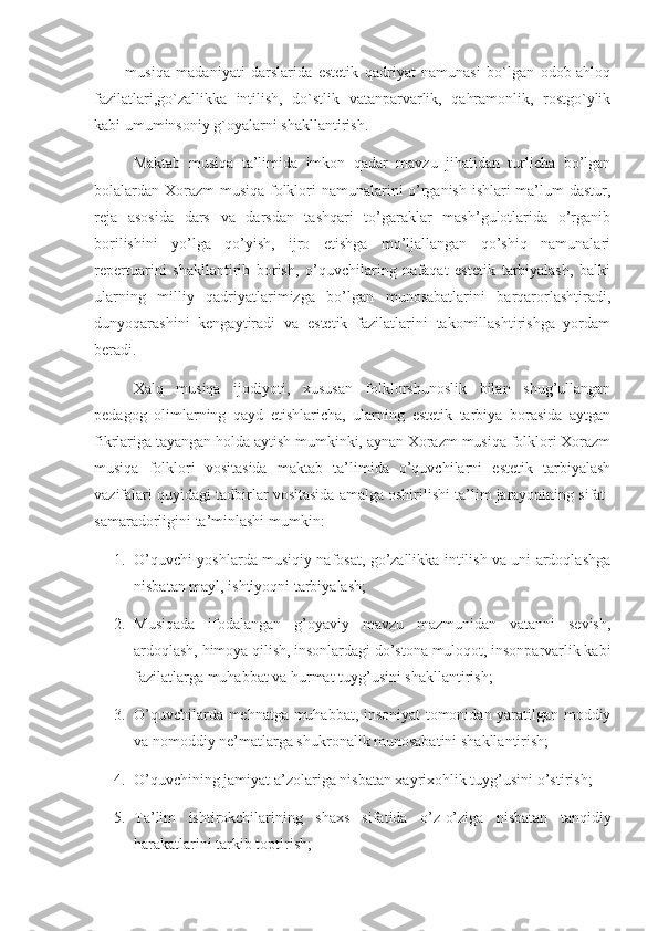 -   musiqa   madaniyati   darslarida   estetik   qadriyat   namunasi   bo`lgan   odob-ahloq
fazilatlari,go`zallikka   intilish,   do`stlik   vatanparvarlik,   qahramonlik,   rostgo`ylik
kabi umuminsoniy g`oyalarni shakllantirish.
Maktab   musiqa   ta’limida   imkon   qadar   mavzu   jihatidan   turlicha   bo’lgan
bolalardan Xorazm musiqa folklori namunalarini o’rganish ishlari ma’lum dastur,
reja   asosida   dars   va   darsdan   tashqari   to’garaklar   mash’gulotlarida   o’rganib
borilishini   yo’lga   qo’yish,   ijro   etishga   mo’ljallangan   qo’shiq   namunalari
repertuarini   shakllantirib   borish,   o’quvchilaring   nafaqat   estetik   tarbiyalash,   balki
ularning   milliy   qadriyatlarimizga   bo’lgan   munosabatlarini   barqarorlashtiradi,
dunyoqarashini   kengaytiradi   va   estetik   fazilatlarini   takomillashtirishga   yordam
beradi.
      Xalq   musiqa   ijodiyoti,   xususan   folklorshunoslik   bilan   shug’ullangan
pedagog   olimlarning   qayd   etishlaricha,   ularning   estetik   tarbiya   borasida   aytgan
fikrlariga tayangan holda aytish mumkinki, aynan Xorazm musiqa folklori Xorazm
musiqa   folklori   vositasida   maktab   ta’limida   o’quvchilarni   estetik   tarbiyalash
vazifalari quyidagi tadbirlar vositasida amalga oshirilishi ta’lim jarayonining sifat-
samaradorligini ta’minlashi mumkin: 
1. O’quvchi yoshlarda musiqiy nafosat, go’zallikka intilish va uni ardoqlashga
nisbatan mayl, ishtiyoqni tarbiyalash;
2. Musiqada   ifodalangan   g’oyaviy   mavzu   mazmunidan   vatanni   sevish,
ardoqlash, himoya qilish, insonlardagi do’stona muloqot, insonparvarlik kabi
fazilatlarga muhabbat va hurmat tuyg’usini shakllantirish;
3. O’quvchilarda mehnatga muhabbat, insoniyat tomonidan yaratilgan moddiy
va nomoddiy ne’matlarga shukronalik munosabatini shakllantirish;
4. O’quvchining jamiyat a’zolariga nisbatan xayrixohlik tuyg’usini o’stirish;
5. Ta’lim   ishtirokchilarining   shaxs   sifatida   o’z-o’ziga   nisbatan   tanqidiy
harakatlarini tarkib toptirish;  