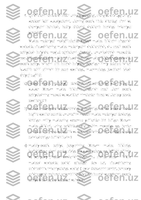 6. Qo’shiqlarni idrok etish orqali uning kuychanligi, ohang va so’z uyg’unligi,
xarakteri   kabi   xususiyatlarini,   ularning   estetik   ifoda   sifatidagi   o’rni   va
ahamiyatini   baholash,   badiiy   didlarini   shakllanib   borishga   imkoniyat
yaratish.
      Musiqa   madaniyati   mashg’ilotlarida   Xorazm   musiqa   folklorini   o’rganish
vositasida   o’quvchilarning   musiqa   madaniyatini   shakllantirish,   shu   orqali   estetik
tarbiyalash   bo’yicha   mavjud   tajribalarni   o’rganish,   umumlashtirish   maqsadida
respublikamizdagi ilg’or musiqa o’qituvchilarining, musiqa folklori, uning asosida
estetik   tarbiya   ishlarini   olib   boorish   bo’yicha   bajarilgan   ilmiy   tadqiqot   ishlari
kuzatilib   tahlil   qilinishi   bir   qator   savollarga,   muammolarga   javoblarni   izlash
ehtiyoji tug’ildi:
a) maktab   musiqa   madaniyati   darslarida   o’quvchilarning   xalq   ijodiyoti,
xususan   Xorazm   musiqa   folklorini   o’rganish   orqali   ularni   estetik
tarbiyalashning   maqsad   va   vazifalari   nimalardan   iborat   va   ular   qay   tarzda
tavsiflanadi ?
b) musiqa   madaniyatini   shakllantirishga   yo’naltirilgan   ta’lim   mazmuni   bilan
bog’liq savollar qatorida umumta’lim maktabi musiqa madaniyati darslariga
kiritilgan   milliy   musiqaning   sertarmoq   yo’llaridan   biri   bo’lgan   Xorazm
musiqa   folklori,   uning   tarkibidagi   eng   muhim   mavqeiga   ega   janrlar
jumlasidan   bo’lmish   xalfachilik   va   dostonchilikning   o’rni   haqidagi   qanday
tizimlashtirilgan bo’lishi lozim ?
c) musiqiy-estetik   tarbiya   jarayonining   Xorazm   musiqa   folkloriga
bag’ishlangan   qismi  qanday  o’ziga  xos  xususiyatlarga  ega  bo’lishi  ta’limiy
va   tarbiyaviy   jihatdan   asoslanishi   lozim.   Bu   o’rinda   Xorazm   folklor
musiqasi   vositasida   tashkil   etiladigan   dars   turi,   o’quvchilarning
qo’shiqchilik   imkoniyatlariga   xosligi   (   ovoz   diapazonini   tembri,   jamoaviy
qo’shiq aytish mahorati, ansambllik) darsni olib boorish vaqti, hajmi, estetik
tarbiya bilan bog’liqlik jihatlari va hakazo. 