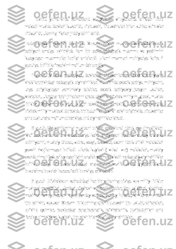       Ushbu   yo’nalishda   Samarqand   va   Xorazm   viloyatlarida   ellikdan   ortiq
maktab   musiqa   darslari   kuzatildi,   o’qituvchi,   o’quvchialar   bilan   suhbat-so’rovlar
o’tkazildi, ularning fikrlari jiddiy tahlil etildi. 
Tadqiqotimizni   bajarish   davomida   Xorazm   folklor   musiqasi   vositasida   estetik
tarbiyani   amalga   oshirishda   ham   bir   qator   pedagogik   muammo   va   yechimini
kutayotgan   muammolar   borligi   aniqlandi.   Ularni   mazmuni   mohiyatiga   ko’ra   4
guruhga bo’lib ko’rsatishni ma’lum deb topdik: 
1- guruh.   Musiqa   madaniyati   darslarida   o’quvchilarning   estetik   tarbiyasini
shakllantirishdagi  pedagogik  qiyinchiliklar. Bu o’rinda estetik tarbiya mohiyatini,
unga   qo’yilayotgan   zamonaviy   talablar,   estetik   tarbiyaviy   jarayon   usullari,
vositalari, ularning farqli jihatlarini ajrata olishlik. O’zbek milliy musiqasi, musiqa
folklori,   Xorazm   folkloriga   to’g’ri   tavsif   bera   olmaslik,   ularning   pirovardida
o’zbek milliy musiqasi doirasida bir butunlikni tashkil etish to’g’risida o’quvchilar
aniq tushuncha ma’lumot berishga oid qiyinchiliklar kiradi.
2- guruh.O’quvchilarning   musiqani   to’g’ri   emotsional   idrok   eta   olmasliklari.
Ma’lumki,   umumta’lim   maktablariga   kelib   o’qiyotgan   bolarda   musqiy   qiziqish
qobiliyatini, musiqiy diqqat, xotira, sezgi,  tasavvur, asarni  idrok qilish malakalari
yaxshi   rivojlanmagan   bo’ladi.   Ularda   kuylash   (   vokal-   xor)   malakalari,   musiqiy
asarda nima ifoda etilayotganligini anglab yetmaslik kabi pedagogik qiyinchiliklar
bo’lishi   tabiiy.   O’qituvchi   oldidagi   eng   muhim   vazifa   ushbu   qiyinchiliklarni
bosqichma-bosqich bartaraf etib borishga erishishdir. 
3- guruh   .O’zbekiston   sarhadidagi   har   bir   vohaning   o’ziga   xos   milliy   folklor
musiqasi   mavjudligi,   ulardagi   o’xshash   va   farqli   jihatlar,   ijro   uslublari,   shoirlari,
mashhur namoyondalari hayoti qanday vaqtda, qanday holatda, kimlar tomonidan
ijro   etilishi,   xususan   Xorazm   folklorining   ajralib   turuvchi   ijro   uslubi,   an’analari,
qo’shiq   aytimlar,   raqslardagi   rang-baranglik,   ta’sirchanlik,   jozibadorlikni   aniq
farqlay olmaslik va kuylash, ijro etish bilan bog’liq qiynchiliklar. 