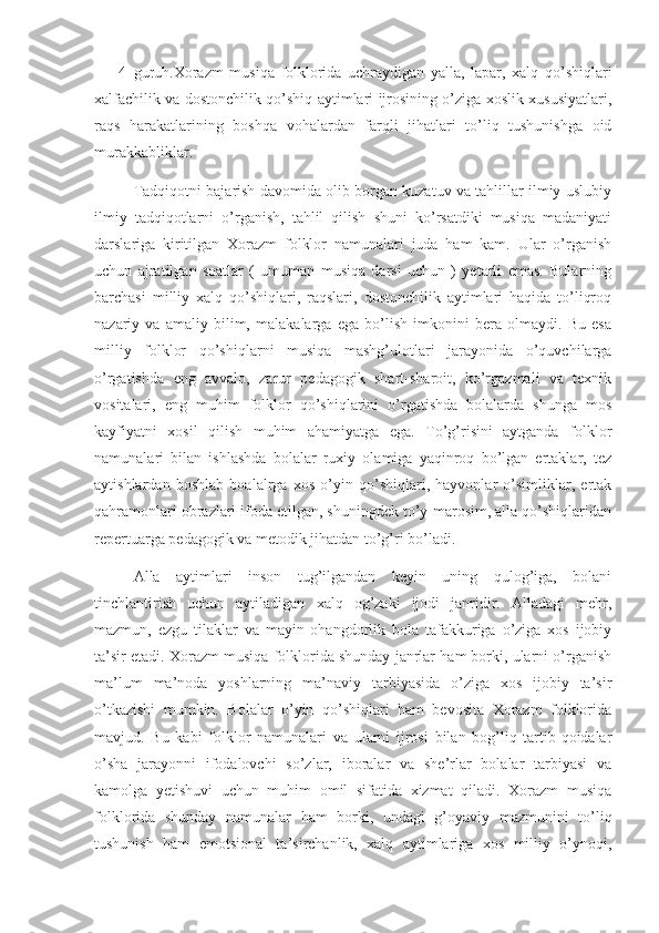 4- guruh.Xorazm   musiqa   folklorida   uchraydigan   yalla,   lapar,   xalq   qo’shiqlari
xalfachilik va dostonchilik qo’shiq aytimlari ijrosining o’ziga xoslik xususiyatlari,
raqs   harakatlarining   boshqa   vohalardan   farqli   jihatlari   to’liq   tushunishga   oid
murakkabliklar. 
Tadqiqotni bajarish davomida olib borgan kuzatuv va tahlillar ilmiy-uslubiy
ilmiy   tadqiqotlarni   o’rganish,   tahlil   qilish   shuni   ko’rsatdiki   musiqa   madaniyati
darslariga   kiritilgan   Xorazm   folklor   namunalari   juda   ham   kam.   Ular   o’rganish
uchun   ajratilgan   soatlar   (   umuman   musiqa   darsi   uchun   )   yetarli   emas.   Bularning
barchasi   milliy   xalq   qo’shiqlari,   raqslari,   dostonchilik   aytimlari   haqida   to’liqroq
nazariy   va   amaliy   bilim,   malakalarga   ega   bo’lish   imkonini   bera   olmaydi.   Bu   esa
milliy   folklor   qo’shiqlarni   musiqa   mashg’ulotlari   jarayonida   o’quvchilarga
o’rgatishda   eng   avvalo,   zarur   pedagogik   shart-sharoit,   ko’rgazmali   va   texnik
vositalari,   eng   muhim   folklor   qo’shiqlarini   o’rgatishda   bolalarda   shunga   mos
kayfiyatni   xosil   qilish   muhim   ahamiyatga   ega.   To’g’risini   aytganda   folklor
namunalari   bilan   ishlashda   bolalar   ruxiy   olamiga   yaqinroq   bo’lgan   ertaklar,   tez
aytishlardan   boshlab   boalalrga   xos   o’yin   qo’shiqlari,   hayvonlar   o’simliklar,   ertak
qahramonlari obrazlari ifoda etilgan, shuningdek to’y-marosim, alla qo’shiqlaridan
repertuarga pedagogik va metodik jihatdan to’g’ri bo’ladi.
      Alla   aytimlari   inson   tug’ilgandan   keyin   uning   qulog’iga,   bolani
tinchlantirish   uchun   aytiladigan   xalq   og’zaki   ijodi   janridir.   Alladagi   mehr,
mazmun,   ezgu   tilaklar   va   mayin   ohangdorlik   bola   tafakkuriga   o’ziga   xos   ijobiy
ta’sir etadi. Xorazm musiqa folklorida shunday janrlar ham borki, ularni o’rganish
ma’lum   ma’noda   yoshlarning   ma’naviy   tarbiyasida   o’ziga   xos   ijobiy   ta’sir
o’tkazishi   mumkin.   Bolalar   o’yin   qo’shiqlari   ham   bevosita   Xorazm   folklorida
mavjud.   Bu   kabi   folklor   namunalari   va   ularni   ijrosi   bilan   bog’liq   tartib-qoidalar
o’sha   jarayonni   ifodalovchi   so’zlar,   iboralar   va   she’rlar   bolalar   tarbiyasi   va
kamolga   yetishuvi   uchun   muhim   omil   sifatida   xizmat   qiladi.   Xorazm   musiqa
folklorida   shunday   namunalar   ham   borki,   undagi   g’oyaviy   mazmunini   to’liq
tushunish   ham   emotsional   ta’sirchanlik,   xalq   aytimlariga   xos   milliy   o’ynoqi, 